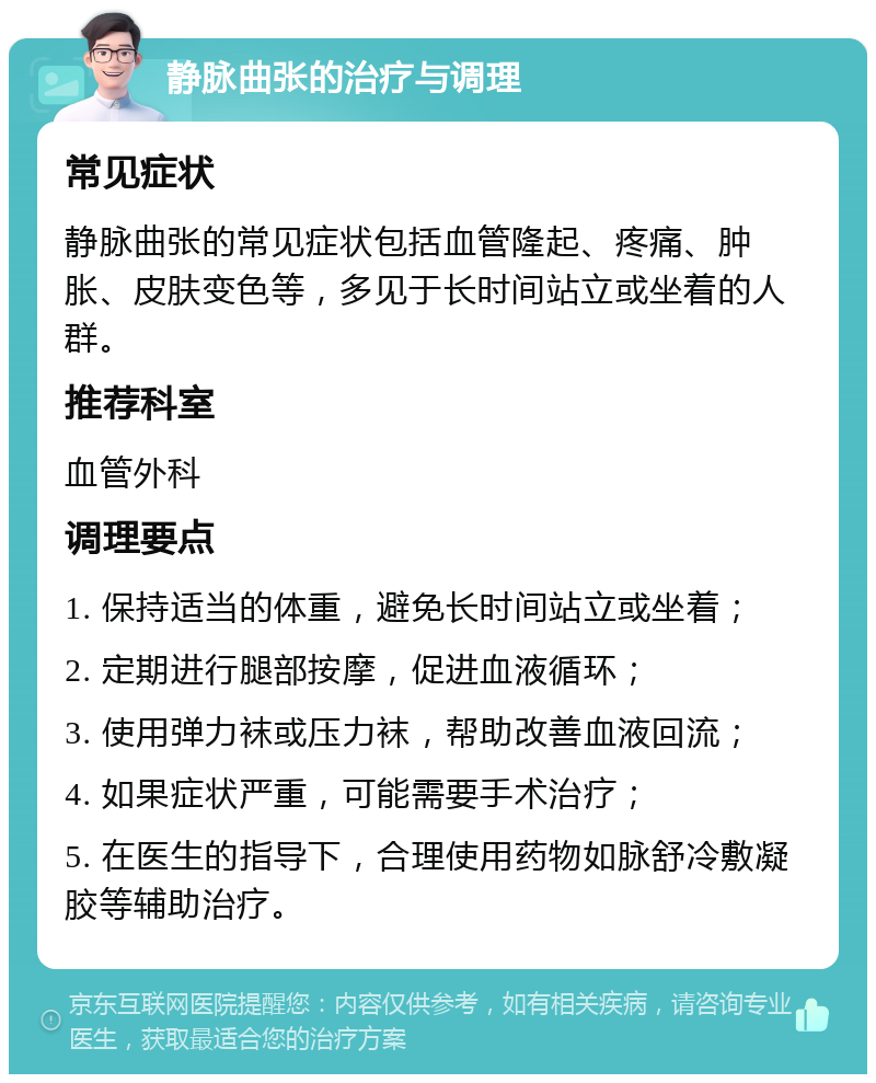 静脉曲张的治疗与调理 常见症状 静脉曲张的常见症状包括血管隆起、疼痛、肿胀、皮肤变色等，多见于长时间站立或坐着的人群。 推荐科室 血管外科 调理要点 1. 保持适当的体重，避免长时间站立或坐着； 2. 定期进行腿部按摩，促进血液循环； 3. 使用弹力袜或压力袜，帮助改善血液回流； 4. 如果症状严重，可能需要手术治疗； 5. 在医生的指导下，合理使用药物如脉舒冷敷凝胶等辅助治疗。