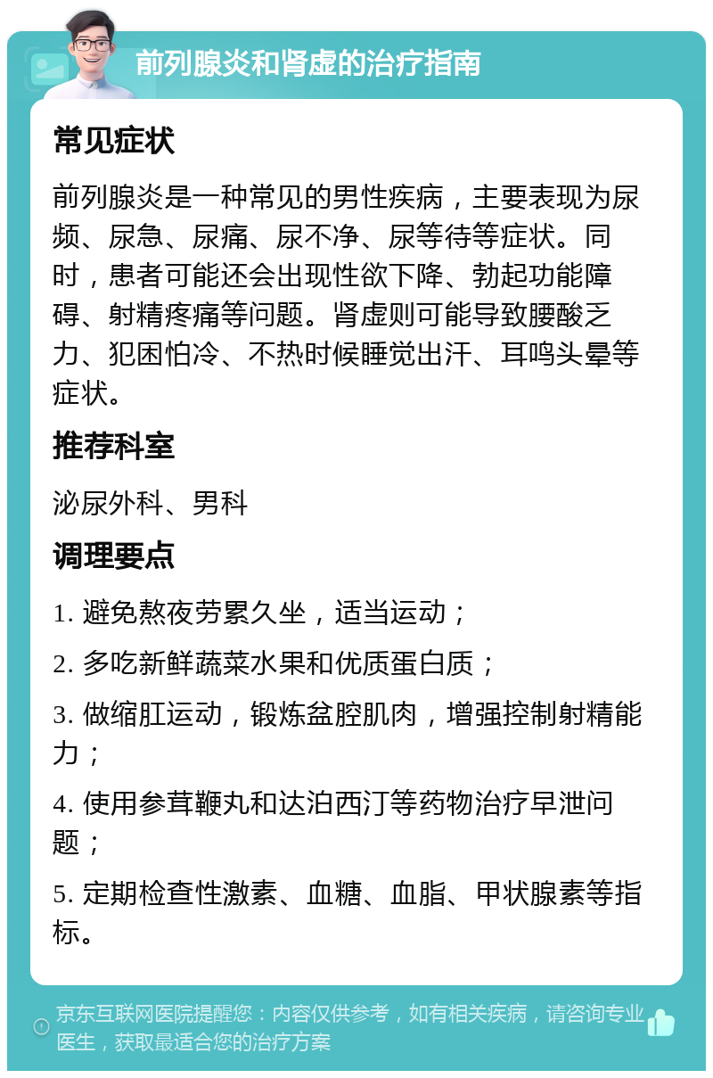 前列腺炎和肾虚的治疗指南 常见症状 前列腺炎是一种常见的男性疾病，主要表现为尿频、尿急、尿痛、尿不净、尿等待等症状。同时，患者可能还会出现性欲下降、勃起功能障碍、射精疼痛等问题。肾虚则可能导致腰酸乏力、犯困怕冷、不热时候睡觉出汗、耳鸣头晕等症状。 推荐科室 泌尿外科、男科 调理要点 1. 避免熬夜劳累久坐，适当运动； 2. 多吃新鲜蔬菜水果和优质蛋白质； 3. 做缩肛运动，锻炼盆腔肌肉，增强控制射精能力； 4. 使用参茸鞭丸和达泊西汀等药物治疗早泄问题； 5. 定期检查性激素、血糖、血脂、甲状腺素等指标。