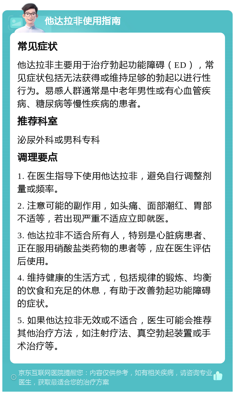 他达拉非使用指南 常见症状 他达拉非主要用于治疗勃起功能障碍（ED），常见症状包括无法获得或维持足够的勃起以进行性行为。易感人群通常是中老年男性或有心血管疾病、糖尿病等慢性疾病的患者。 推荐科室 泌尿外科或男科专科 调理要点 1. 在医生指导下使用他达拉非，避免自行调整剂量或频率。 2. 注意可能的副作用，如头痛、面部潮红、胃部不适等，若出现严重不适应立即就医。 3. 他达拉非不适合所有人，特别是心脏病患者、正在服用硝酸盐类药物的患者等，应在医生评估后使用。 4. 维持健康的生活方式，包括规律的锻炼、均衡的饮食和充足的休息，有助于改善勃起功能障碍的症状。 5. 如果他达拉非无效或不适合，医生可能会推荐其他治疗方法，如注射疗法、真空勃起装置或手术治疗等。