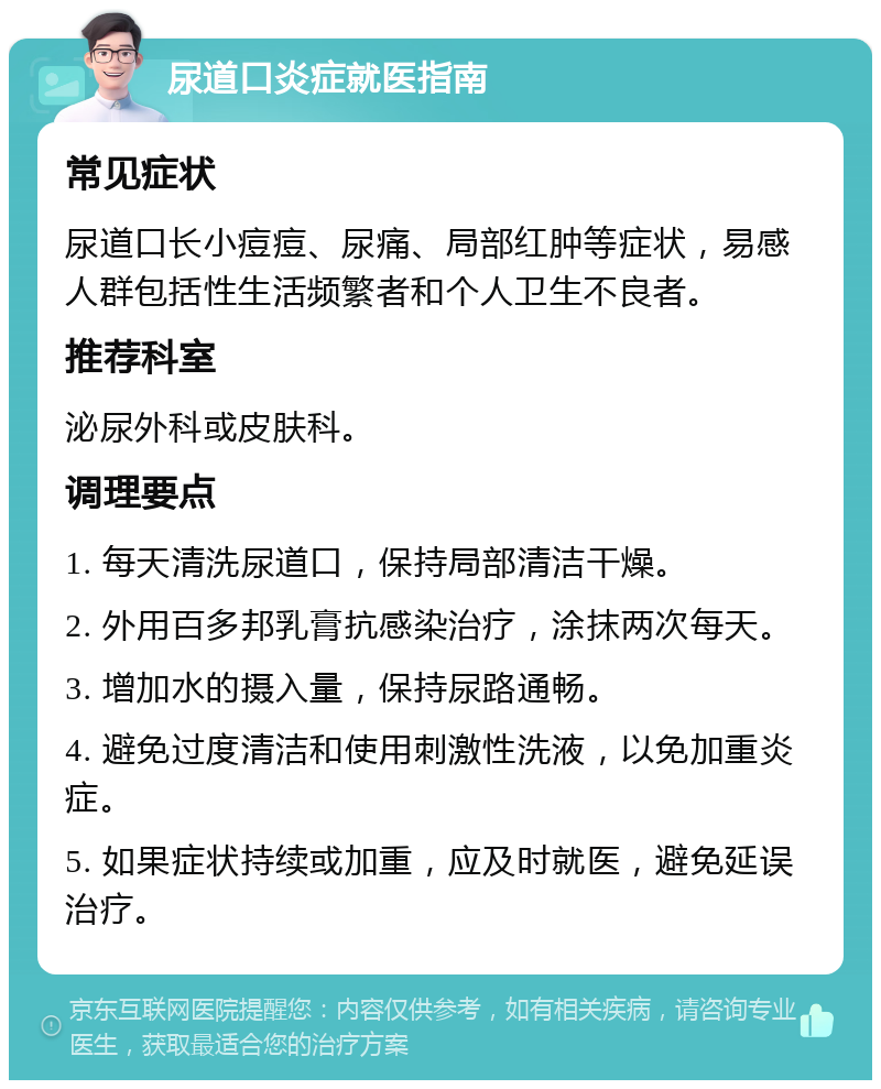 尿道口炎症就医指南 常见症状 尿道口长小痘痘、尿痛、局部红肿等症状，易感人群包括性生活频繁者和个人卫生不良者。 推荐科室 泌尿外科或皮肤科。 调理要点 1. 每天清洗尿道口，保持局部清洁干燥。 2. 外用百多邦乳膏抗感染治疗，涂抹两次每天。 3. 增加水的摄入量，保持尿路通畅。 4. 避免过度清洁和使用刺激性洗液，以免加重炎症。 5. 如果症状持续或加重，应及时就医，避免延误治疗。