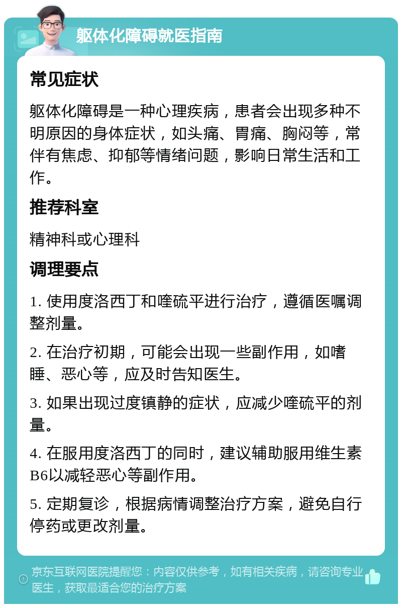 躯体化障碍就医指南 常见症状 躯体化障碍是一种心理疾病，患者会出现多种不明原因的身体症状，如头痛、胃痛、胸闷等，常伴有焦虑、抑郁等情绪问题，影响日常生活和工作。 推荐科室 精神科或心理科 调理要点 1. 使用度洛西丁和喹硫平进行治疗，遵循医嘱调整剂量。 2. 在治疗初期，可能会出现一些副作用，如嗜睡、恶心等，应及时告知医生。 3. 如果出现过度镇静的症状，应减少喹硫平的剂量。 4. 在服用度洛西丁的同时，建议辅助服用维生素B6以减轻恶心等副作用。 5. 定期复诊，根据病情调整治疗方案，避免自行停药或更改剂量。