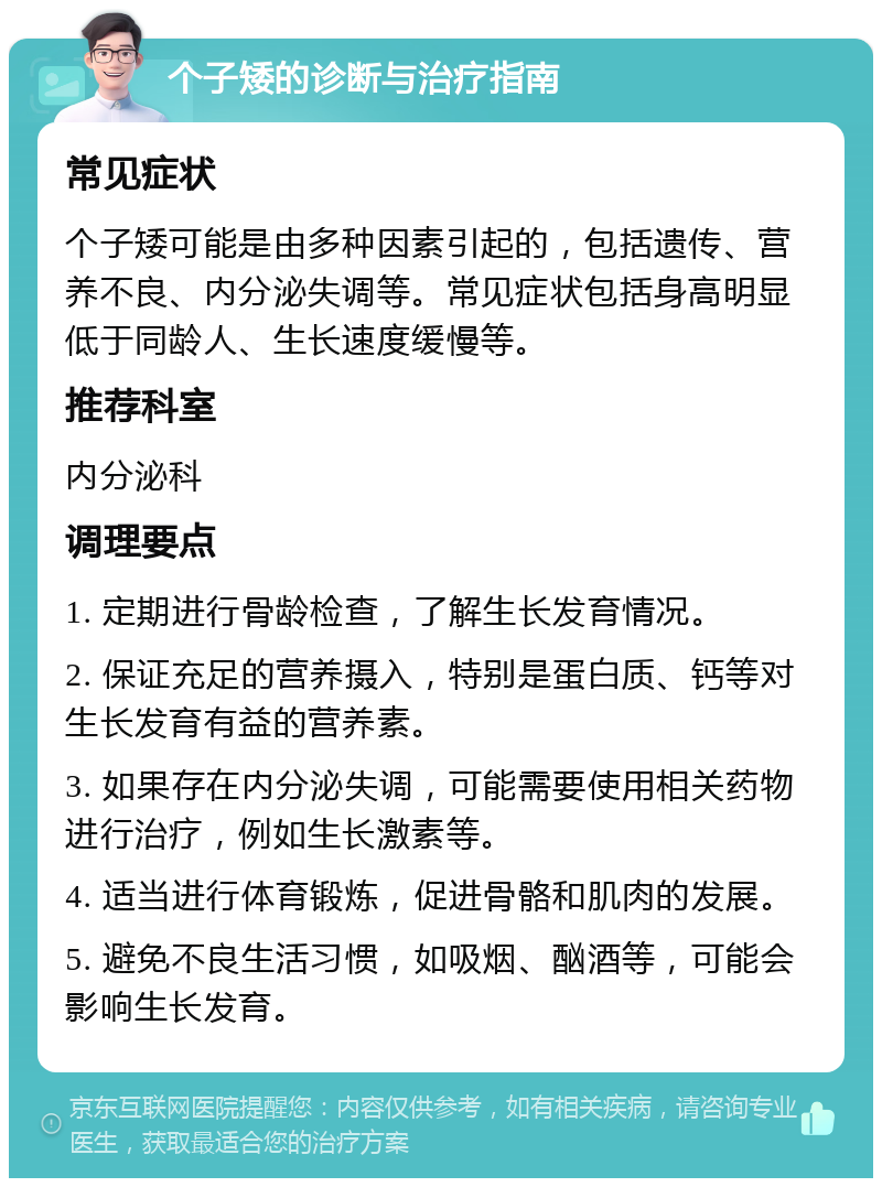 个子矮的诊断与治疗指南 常见症状 个子矮可能是由多种因素引起的，包括遗传、营养不良、内分泌失调等。常见症状包括身高明显低于同龄人、生长速度缓慢等。 推荐科室 内分泌科 调理要点 1. 定期进行骨龄检查，了解生长发育情况。 2. 保证充足的营养摄入，特别是蛋白质、钙等对生长发育有益的营养素。 3. 如果存在内分泌失调，可能需要使用相关药物进行治疗，例如生长激素等。 4. 适当进行体育锻炼，促进骨骼和肌肉的发展。 5. 避免不良生活习惯，如吸烟、酗酒等，可能会影响生长发育。