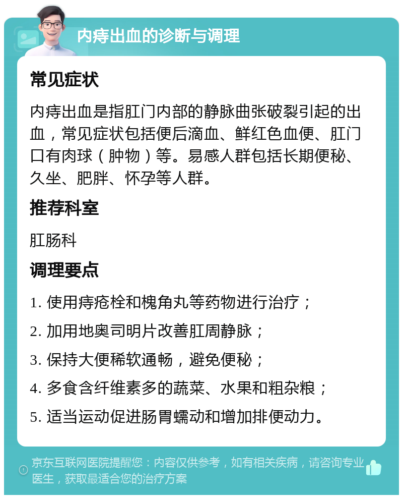 内痔出血的诊断与调理 常见症状 内痔出血是指肛门内部的静脉曲张破裂引起的出血，常见症状包括便后滴血、鲜红色血便、肛门口有肉球（肿物）等。易感人群包括长期便秘、久坐、肥胖、怀孕等人群。 推荐科室 肛肠科 调理要点 1. 使用痔疮栓和槐角丸等药物进行治疗； 2. 加用地奥司明片改善肛周静脉； 3. 保持大便稀软通畅，避免便秘； 4. 多食含纤维素多的蔬菜、水果和粗杂粮； 5. 适当运动促进肠胃蠕动和增加排便动力。