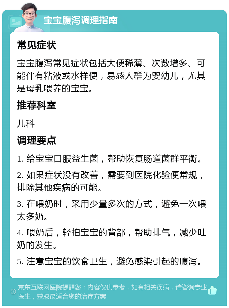 宝宝腹泻调理指南 常见症状 宝宝腹泻常见症状包括大便稀薄、次数增多、可能伴有粘液或水样便，易感人群为婴幼儿，尤其是母乳喂养的宝宝。 推荐科室 儿科 调理要点 1. 给宝宝口服益生菌，帮助恢复肠道菌群平衡。 2. 如果症状没有改善，需要到医院化验便常规，排除其他疾病的可能。 3. 在喂奶时，采用少量多次的方式，避免一次喂太多奶。 4. 喂奶后，轻拍宝宝的背部，帮助排气，减少吐奶的发生。 5. 注意宝宝的饮食卫生，避免感染引起的腹泻。