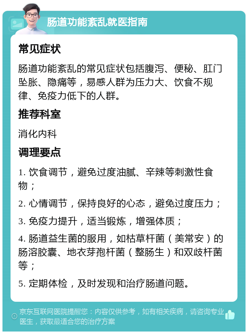 肠道功能紊乱就医指南 常见症状 肠道功能紊乱的常见症状包括腹泻、便秘、肛门坠胀、隐痛等，易感人群为压力大、饮食不规律、免疫力低下的人群。 推荐科室 消化内科 调理要点 1. 饮食调节，避免过度油腻、辛辣等刺激性食物； 2. 心情调节，保持良好的心态，避免过度压力； 3. 免疫力提升，适当锻炼，增强体质； 4. 肠道益生菌的服用，如枯草杆菌（美常安）的肠溶胶囊、地衣芽孢杆菌（整肠生）和双歧杆菌等； 5. 定期体检，及时发现和治疗肠道问题。