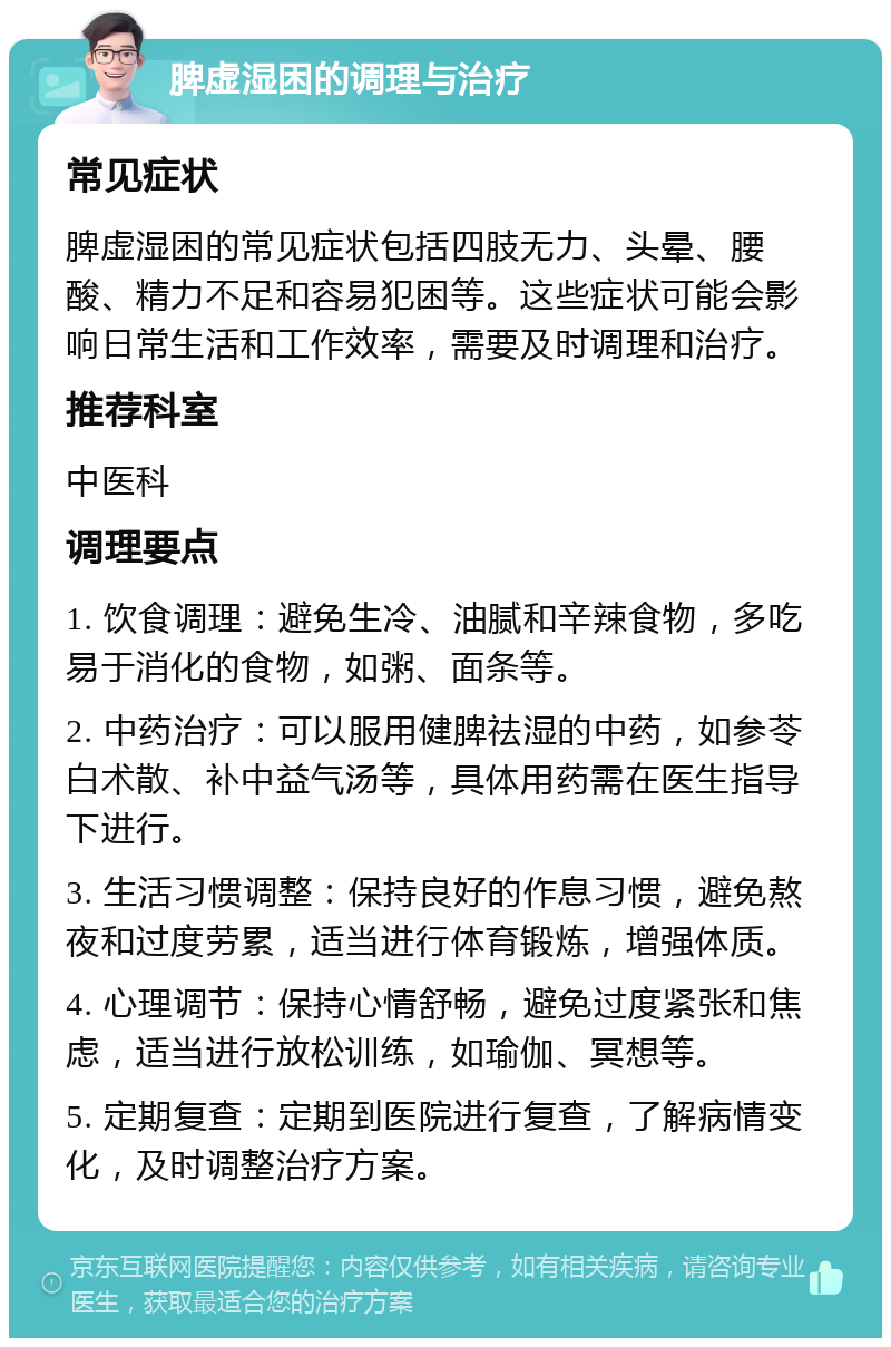 脾虚湿困的调理与治疗 常见症状 脾虚湿困的常见症状包括四肢无力、头晕、腰酸、精力不足和容易犯困等。这些症状可能会影响日常生活和工作效率，需要及时调理和治疗。 推荐科室 中医科 调理要点 1. 饮食调理：避免生冷、油腻和辛辣食物，多吃易于消化的食物，如粥、面条等。 2. 中药治疗：可以服用健脾祛湿的中药，如参苓白术散、补中益气汤等，具体用药需在医生指导下进行。 3. 生活习惯调整：保持良好的作息习惯，避免熬夜和过度劳累，适当进行体育锻炼，增强体质。 4. 心理调节：保持心情舒畅，避免过度紧张和焦虑，适当进行放松训练，如瑜伽、冥想等。 5. 定期复查：定期到医院进行复查，了解病情变化，及时调整治疗方案。