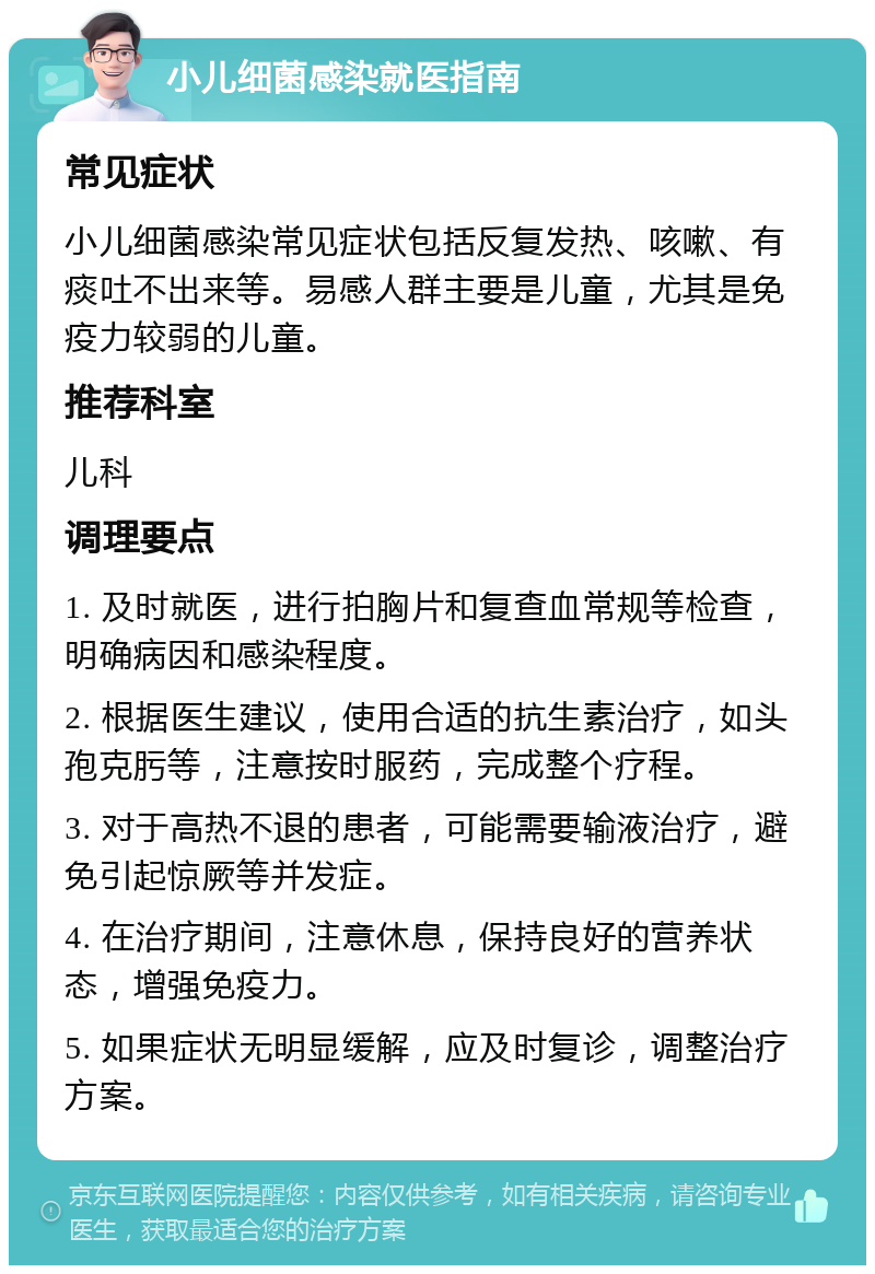 小儿细菌感染就医指南 常见症状 小儿细菌感染常见症状包括反复发热、咳嗽、有痰吐不出来等。易感人群主要是儿童，尤其是免疫力较弱的儿童。 推荐科室 儿科 调理要点 1. 及时就医，进行拍胸片和复查血常规等检查，明确病因和感染程度。 2. 根据医生建议，使用合适的抗生素治疗，如头孢克肟等，注意按时服药，完成整个疗程。 3. 对于高热不退的患者，可能需要输液治疗，避免引起惊厥等并发症。 4. 在治疗期间，注意休息，保持良好的营养状态，增强免疫力。 5. 如果症状无明显缓解，应及时复诊，调整治疗方案。