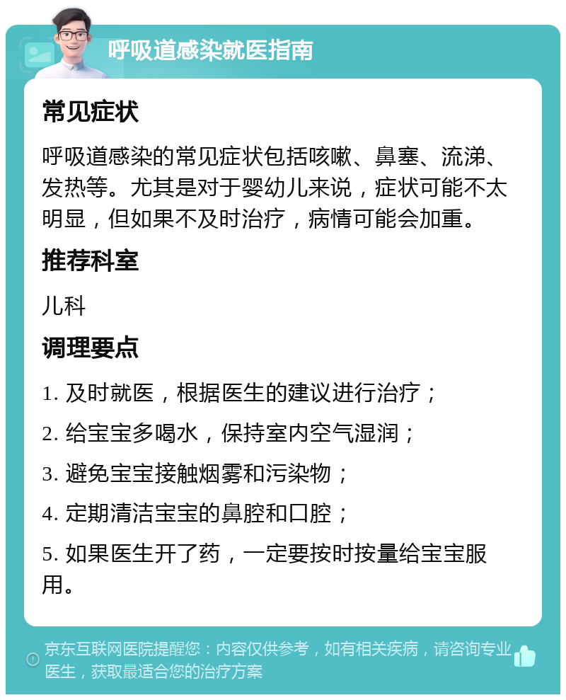 呼吸道感染就医指南 常见症状 呼吸道感染的常见症状包括咳嗽、鼻塞、流涕、发热等。尤其是对于婴幼儿来说，症状可能不太明显，但如果不及时治疗，病情可能会加重。 推荐科室 儿科 调理要点 1. 及时就医，根据医生的建议进行治疗； 2. 给宝宝多喝水，保持室内空气湿润； 3. 避免宝宝接触烟雾和污染物； 4. 定期清洁宝宝的鼻腔和口腔； 5. 如果医生开了药，一定要按时按量给宝宝服用。