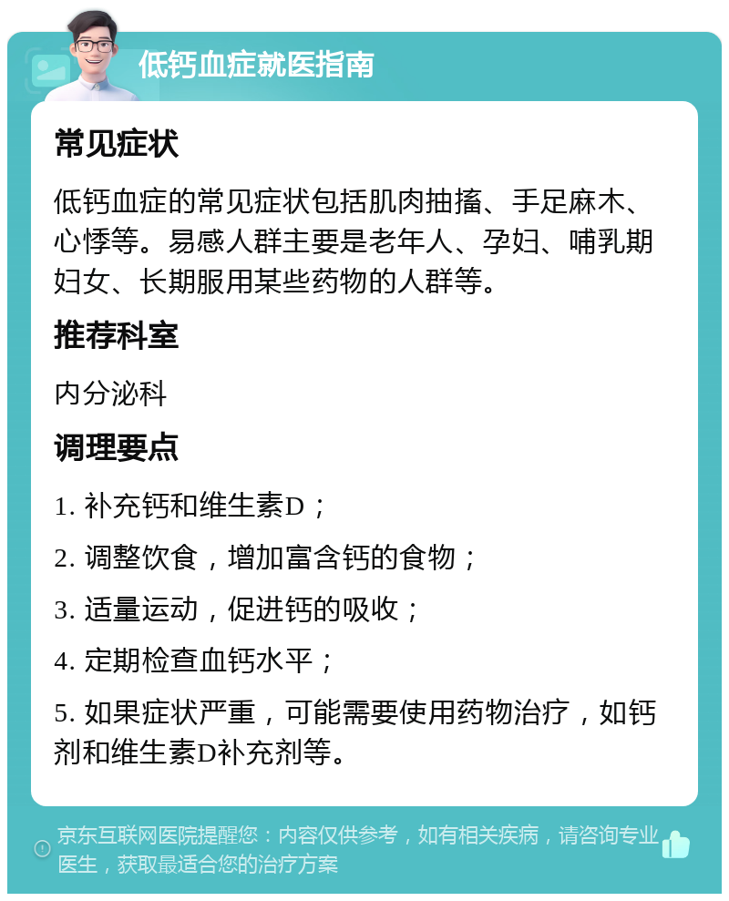 低钙血症就医指南 常见症状 低钙血症的常见症状包括肌肉抽搐、手足麻木、心悸等。易感人群主要是老年人、孕妇、哺乳期妇女、长期服用某些药物的人群等。 推荐科室 内分泌科 调理要点 1. 补充钙和维生素D； 2. 调整饮食，增加富含钙的食物； 3. 适量运动，促进钙的吸收； 4. 定期检查血钙水平； 5. 如果症状严重，可能需要使用药物治疗，如钙剂和维生素D补充剂等。