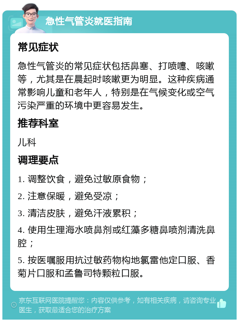 急性气管炎就医指南 常见症状 急性气管炎的常见症状包括鼻塞、打喷嚏、咳嗽等，尤其是在晨起时咳嗽更为明显。这种疾病通常影响儿童和老年人，特别是在气候变化或空气污染严重的环境中更容易发生。 推荐科室 儿科 调理要点 1. 调整饮食，避免过敏原食物； 2. 注意保暖，避免受凉； 3. 清洁皮肤，避免汗液累积； 4. 使用生理海水喷鼻剂或红藻多糖鼻喷剂清洗鼻腔； 5. 按医嘱服用抗过敏药物构地氯雷他定口服、香菊片口服和孟鲁司特颗粒口服。