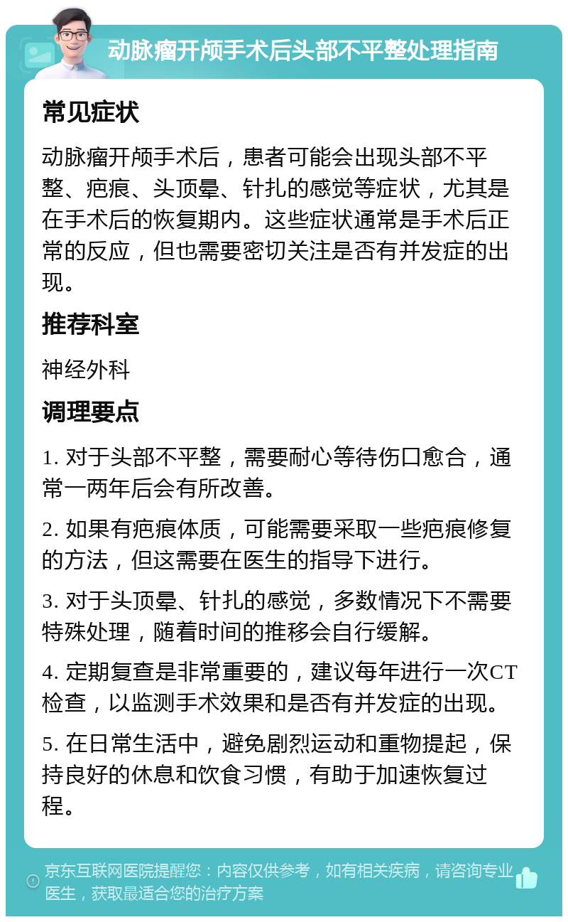 动脉瘤开颅手术后头部不平整处理指南 常见症状 动脉瘤开颅手术后，患者可能会出现头部不平整、疤痕、头顶晕、针扎的感觉等症状，尤其是在手术后的恢复期内。这些症状通常是手术后正常的反应，但也需要密切关注是否有并发症的出现。 推荐科室 神经外科 调理要点 1. 对于头部不平整，需要耐心等待伤口愈合，通常一两年后会有所改善。 2. 如果有疤痕体质，可能需要采取一些疤痕修复的方法，但这需要在医生的指导下进行。 3. 对于头顶晕、针扎的感觉，多数情况下不需要特殊处理，随着时间的推移会自行缓解。 4. 定期复查是非常重要的，建议每年进行一次CT检查，以监测手术效果和是否有并发症的出现。 5. 在日常生活中，避免剧烈运动和重物提起，保持良好的休息和饮食习惯，有助于加速恢复过程。