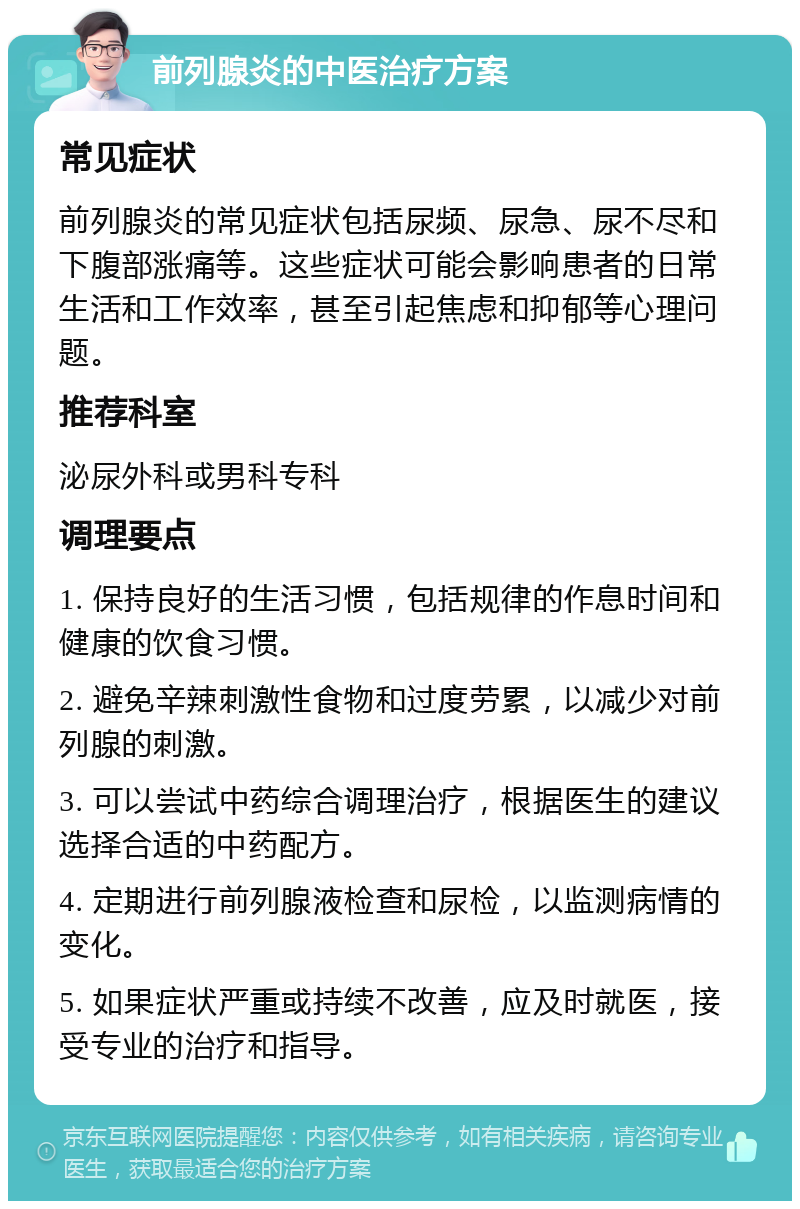 前列腺炎的中医治疗方案 常见症状 前列腺炎的常见症状包括尿频、尿急、尿不尽和下腹部涨痛等。这些症状可能会影响患者的日常生活和工作效率，甚至引起焦虑和抑郁等心理问题。 推荐科室 泌尿外科或男科专科 调理要点 1. 保持良好的生活习惯，包括规律的作息时间和健康的饮食习惯。 2. 避免辛辣刺激性食物和过度劳累，以减少对前列腺的刺激。 3. 可以尝试中药综合调理治疗，根据医生的建议选择合适的中药配方。 4. 定期进行前列腺液检查和尿检，以监测病情的变化。 5. 如果症状严重或持续不改善，应及时就医，接受专业的治疗和指导。