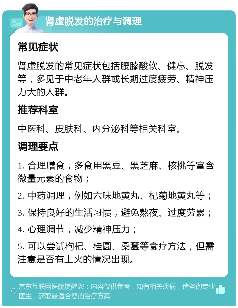 肾虚脱发的治疗与调理 常见症状 肾虚脱发的常见症状包括腰膝酸软、健忘、脱发等，多见于中老年人群或长期过度疲劳、精神压力大的人群。 推荐科室 中医科、皮肤科、内分泌科等相关科室。 调理要点 1. 合理膳食，多食用黑豆、黑芝麻、核桃等富含微量元素的食物； 2. 中药调理，例如六味地黄丸、杞菊地黄丸等； 3. 保持良好的生活习惯，避免熬夜、过度劳累； 4. 心理调节，减少精神压力； 5. 可以尝试枸杞、桂圆、桑葚等食疗方法，但需注意是否有上火的情况出现。