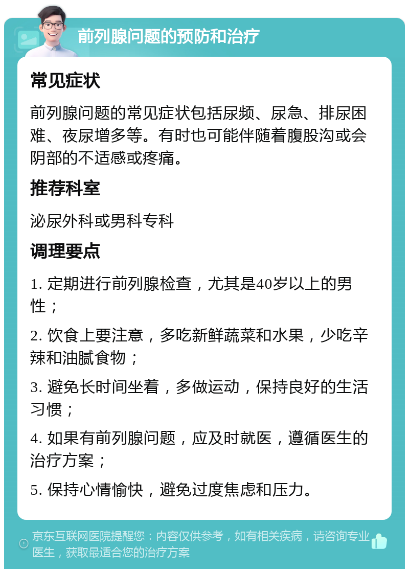 前列腺问题的预防和治疗 常见症状 前列腺问题的常见症状包括尿频、尿急、排尿困难、夜尿增多等。有时也可能伴随着腹股沟或会阴部的不适感或疼痛。 推荐科室 泌尿外科或男科专科 调理要点 1. 定期进行前列腺检查，尤其是40岁以上的男性； 2. 饮食上要注意，多吃新鲜蔬菜和水果，少吃辛辣和油腻食物； 3. 避免长时间坐着，多做运动，保持良好的生活习惯； 4. 如果有前列腺问题，应及时就医，遵循医生的治疗方案； 5. 保持心情愉快，避免过度焦虑和压力。