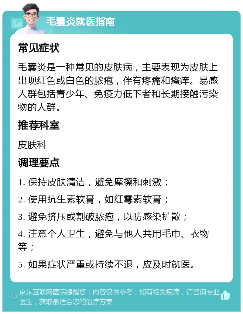 毛囊炎就医指南 常见症状 毛囊炎是一种常见的皮肤病，主要表现为皮肤上出现红色或白色的脓疱，伴有疼痛和瘙痒。易感人群包括青少年、免疫力低下者和长期接触污染物的人群。 推荐科室 皮肤科 调理要点 1. 保持皮肤清洁，避免摩擦和刺激； 2. 使用抗生素软膏，如红霉素软膏； 3. 避免挤压或割破脓疱，以防感染扩散； 4. 注意个人卫生，避免与他人共用毛巾、衣物等； 5. 如果症状严重或持续不退，应及时就医。