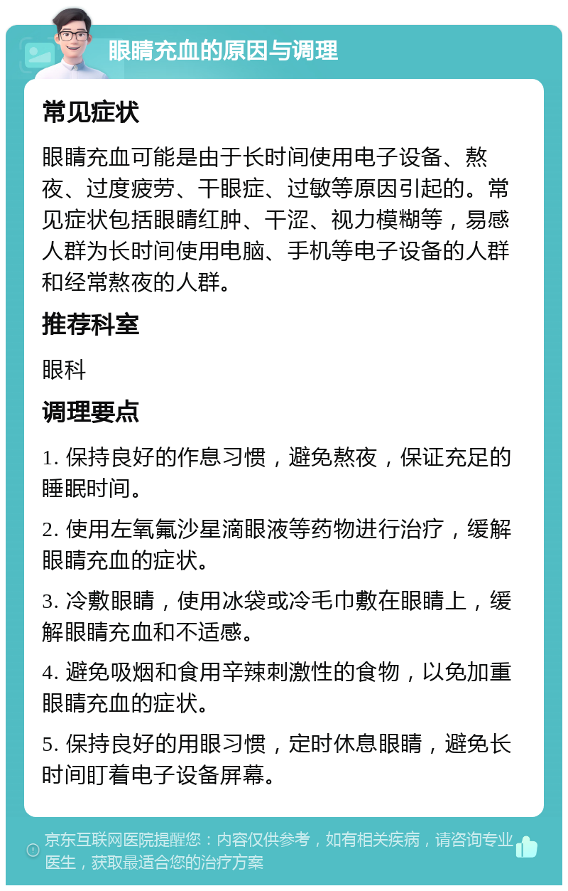 眼睛充血的原因与调理 常见症状 眼睛充血可能是由于长时间使用电子设备、熬夜、过度疲劳、干眼症、过敏等原因引起的。常见症状包括眼睛红肿、干涩、视力模糊等，易感人群为长时间使用电脑、手机等电子设备的人群和经常熬夜的人群。 推荐科室 眼科 调理要点 1. 保持良好的作息习惯，避免熬夜，保证充足的睡眠时间。 2. 使用左氧氟沙星滴眼液等药物进行治疗，缓解眼睛充血的症状。 3. 冷敷眼睛，使用冰袋或冷毛巾敷在眼睛上，缓解眼睛充血和不适感。 4. 避免吸烟和食用辛辣刺激性的食物，以免加重眼睛充血的症状。 5. 保持良好的用眼习惯，定时休息眼睛，避免长时间盯着电子设备屏幕。