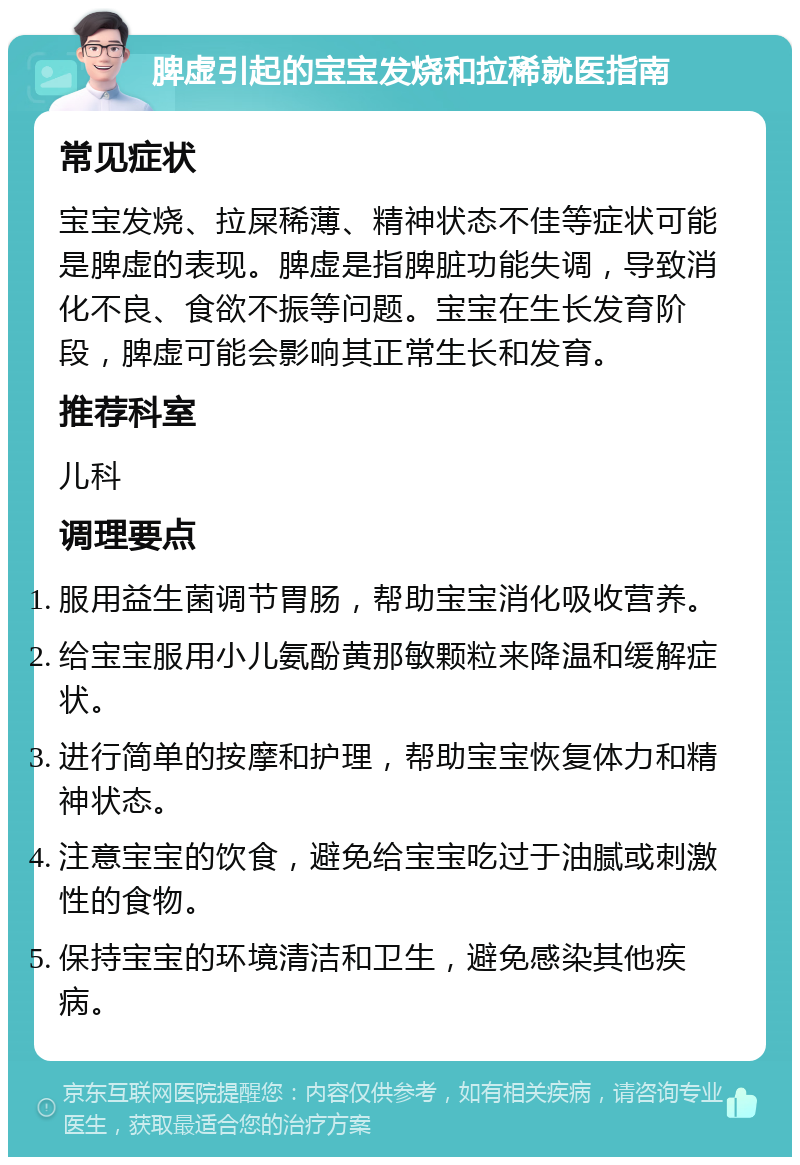 脾虚引起的宝宝发烧和拉稀就医指南 常见症状 宝宝发烧、拉屎稀薄、精神状态不佳等症状可能是脾虚的表现。脾虚是指脾脏功能失调，导致消化不良、食欲不振等问题。宝宝在生长发育阶段，脾虚可能会影响其正常生长和发育。 推荐科室 儿科 调理要点 服用益生菌调节胃肠，帮助宝宝消化吸收营养。 给宝宝服用小儿氨酚黄那敏颗粒来降温和缓解症状。 进行简单的按摩和护理，帮助宝宝恢复体力和精神状态。 注意宝宝的饮食，避免给宝宝吃过于油腻或刺激性的食物。 保持宝宝的环境清洁和卫生，避免感染其他疾病。