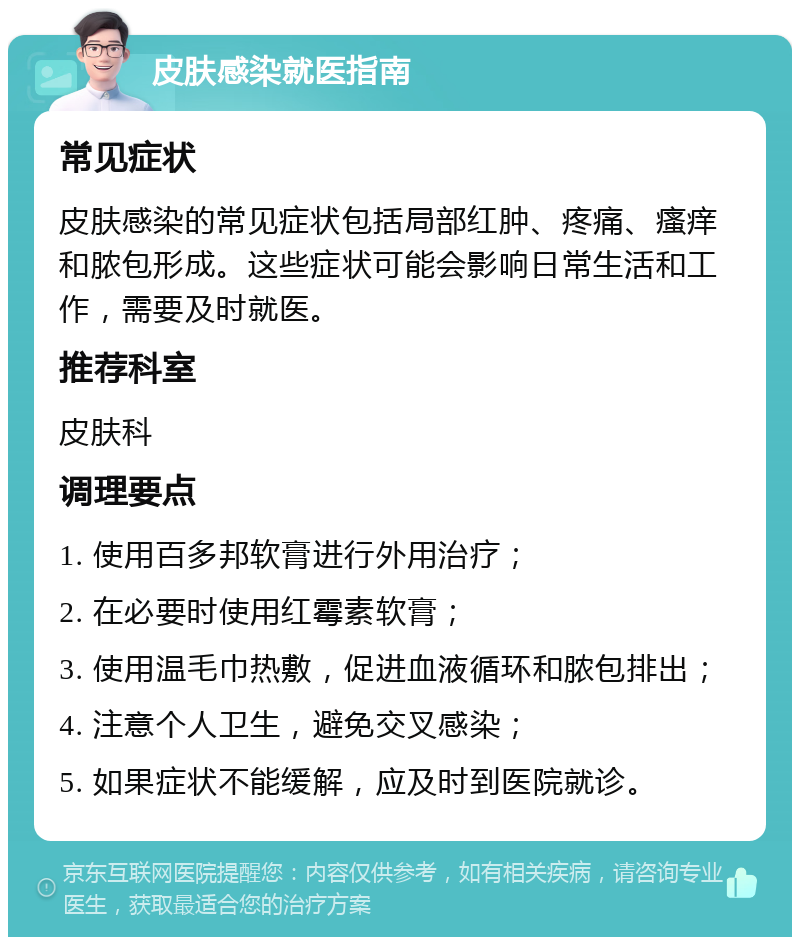 皮肤感染就医指南 常见症状 皮肤感染的常见症状包括局部红肿、疼痛、瘙痒和脓包形成。这些症状可能会影响日常生活和工作，需要及时就医。 推荐科室 皮肤科 调理要点 1. 使用百多邦软膏进行外用治疗； 2. 在必要时使用红霉素软膏； 3. 使用温毛巾热敷，促进血液循环和脓包排出； 4. 注意个人卫生，避免交叉感染； 5. 如果症状不能缓解，应及时到医院就诊。