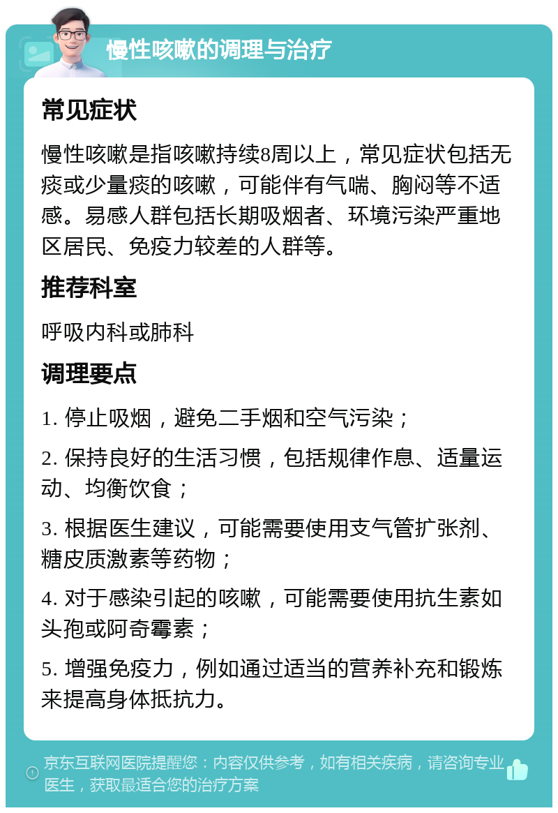 慢性咳嗽的调理与治疗 常见症状 慢性咳嗽是指咳嗽持续8周以上，常见症状包括无痰或少量痰的咳嗽，可能伴有气喘、胸闷等不适感。易感人群包括长期吸烟者、环境污染严重地区居民、免疫力较差的人群等。 推荐科室 呼吸内科或肺科 调理要点 1. 停止吸烟，避免二手烟和空气污染； 2. 保持良好的生活习惯，包括规律作息、适量运动、均衡饮食； 3. 根据医生建议，可能需要使用支气管扩张剂、糖皮质激素等药物； 4. 对于感染引起的咳嗽，可能需要使用抗生素如头孢或阿奇霉素； 5. 增强免疫力，例如通过适当的营养补充和锻炼来提高身体抵抗力。