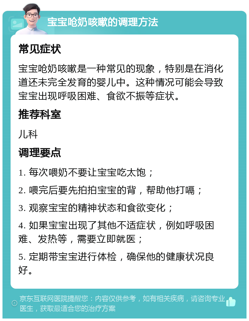 宝宝呛奶咳嗽的调理方法 常见症状 宝宝呛奶咳嗽是一种常见的现象，特别是在消化道还未完全发育的婴儿中。这种情况可能会导致宝宝出现呼吸困难、食欲不振等症状。 推荐科室 儿科 调理要点 1. 每次喂奶不要让宝宝吃太饱； 2. 喂完后要先拍拍宝宝的背，帮助他打嗝； 3. 观察宝宝的精神状态和食欲变化； 4. 如果宝宝出现了其他不适症状，例如呼吸困难、发热等，需要立即就医； 5. 定期带宝宝进行体检，确保他的健康状况良好。