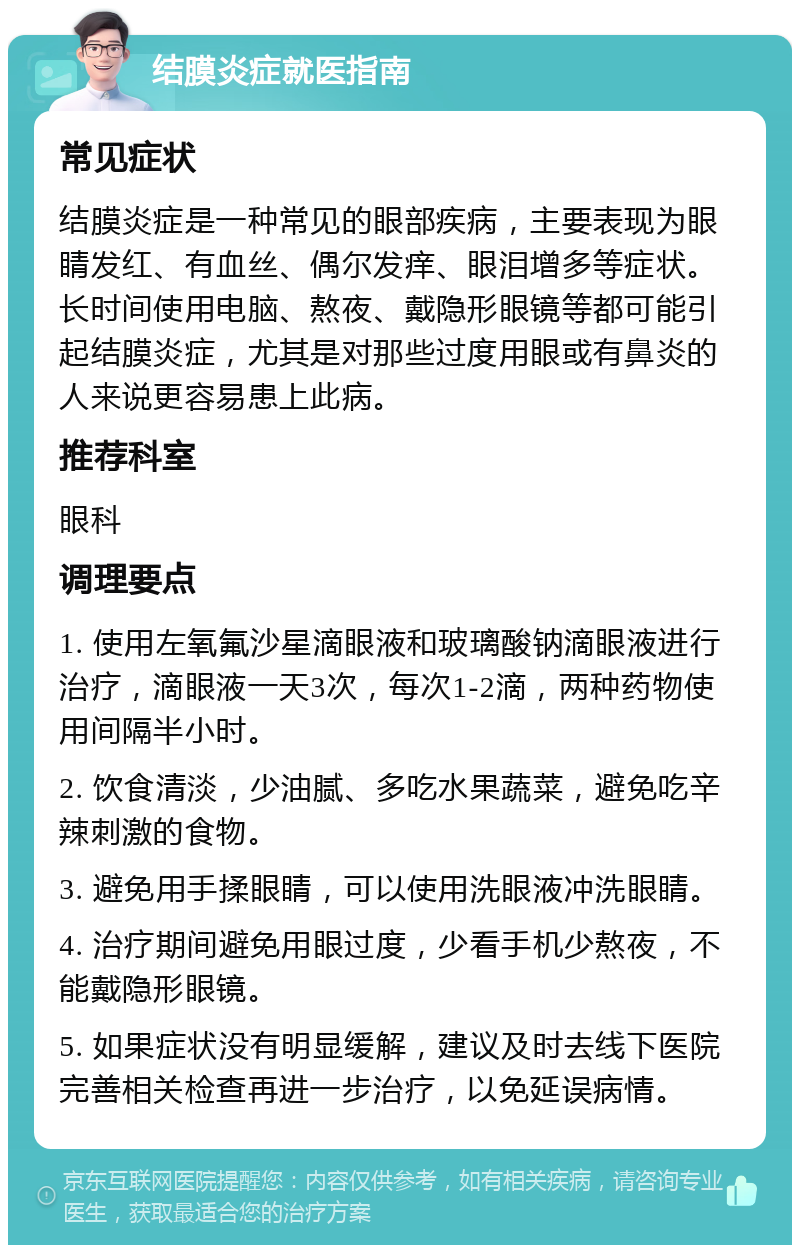 结膜炎症就医指南 常见症状 结膜炎症是一种常见的眼部疾病，主要表现为眼睛发红、有血丝、偶尔发痒、眼泪增多等症状。长时间使用电脑、熬夜、戴隐形眼镜等都可能引起结膜炎症，尤其是对那些过度用眼或有鼻炎的人来说更容易患上此病。 推荐科室 眼科 调理要点 1. 使用左氧氟沙星滴眼液和玻璃酸钠滴眼液进行治疗，滴眼液一天3次，每次1-2滴，两种药物使用间隔半小时。 2. 饮食清淡，少油腻、多吃水果蔬菜，避免吃辛辣刺激的食物。 3. 避免用手揉眼睛，可以使用洗眼液冲洗眼睛。 4. 治疗期间避免用眼过度，少看手机少熬夜，不能戴隐形眼镜。 5. 如果症状没有明显缓解，建议及时去线下医院完善相关检查再进一步治疗，以免延误病情。