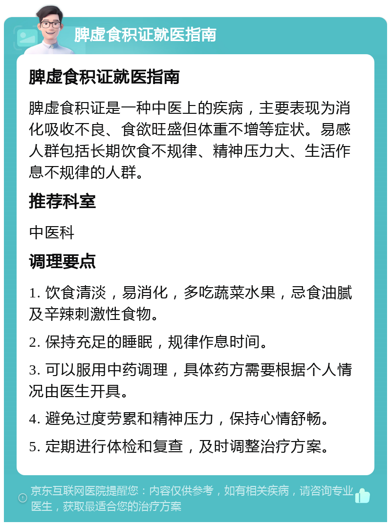 脾虚食积证就医指南 脾虚食积证就医指南 脾虚食积证是一种中医上的疾病，主要表现为消化吸收不良、食欲旺盛但体重不增等症状。易感人群包括长期饮食不规律、精神压力大、生活作息不规律的人群。 推荐科室 中医科 调理要点 1. 饮食清淡，易消化，多吃蔬菜水果，忌食油腻及辛辣刺激性食物。 2. 保持充足的睡眠，规律作息时间。 3. 可以服用中药调理，具体药方需要根据个人情况由医生开具。 4. 避免过度劳累和精神压力，保持心情舒畅。 5. 定期进行体检和复查，及时调整治疗方案。