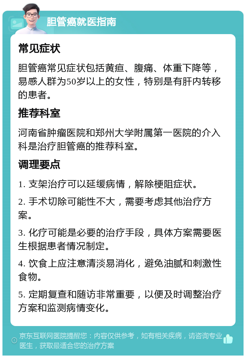 胆管癌就医指南 常见症状 胆管癌常见症状包括黄疸、腹痛、体重下降等，易感人群为50岁以上的女性，特别是有肝内转移的患者。 推荐科室 河南省肿瘤医院和郑州大学附属第一医院的介入科是治疗胆管癌的推荐科室。 调理要点 1. 支架治疗可以延缓病情，解除梗阻症状。 2. 手术切除可能性不大，需要考虑其他治疗方案。 3. 化疗可能是必要的治疗手段，具体方案需要医生根据患者情况制定。 4. 饮食上应注意清淡易消化，避免油腻和刺激性食物。 5. 定期复查和随访非常重要，以便及时调整治疗方案和监测病情变化。