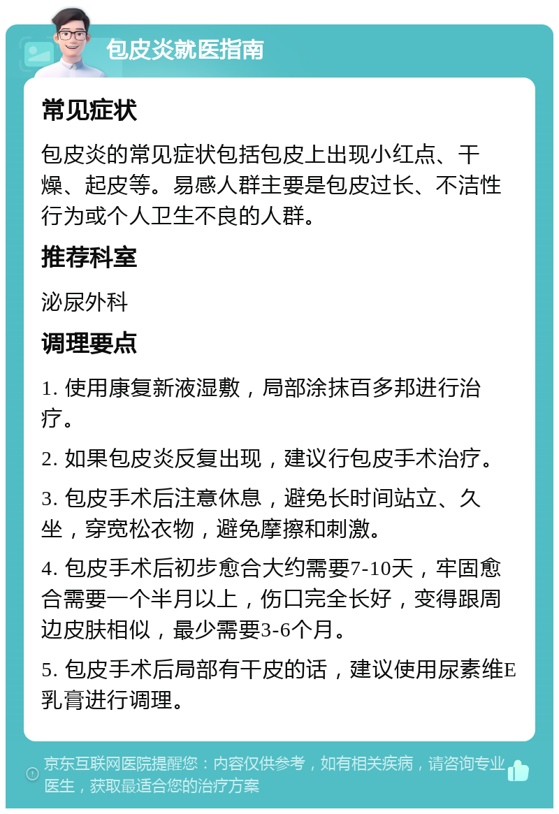 包皮炎就医指南 常见症状 包皮炎的常见症状包括包皮上出现小红点、干燥、起皮等。易感人群主要是包皮过长、不洁性行为或个人卫生不良的人群。 推荐科室 泌尿外科 调理要点 1. 使用康复新液湿敷，局部涂抹百多邦进行治疗。 2. 如果包皮炎反复出现，建议行包皮手术治疗。 3. 包皮手术后注意休息，避免长时间站立、久坐，穿宽松衣物，避免摩擦和刺激。 4. 包皮手术后初步愈合大约需要7-10天，牢固愈合需要一个半月以上，伤口完全长好，变得跟周边皮肤相似，最少需要3-6个月。 5. 包皮手术后局部有干皮的话，建议使用尿素维E乳膏进行调理。