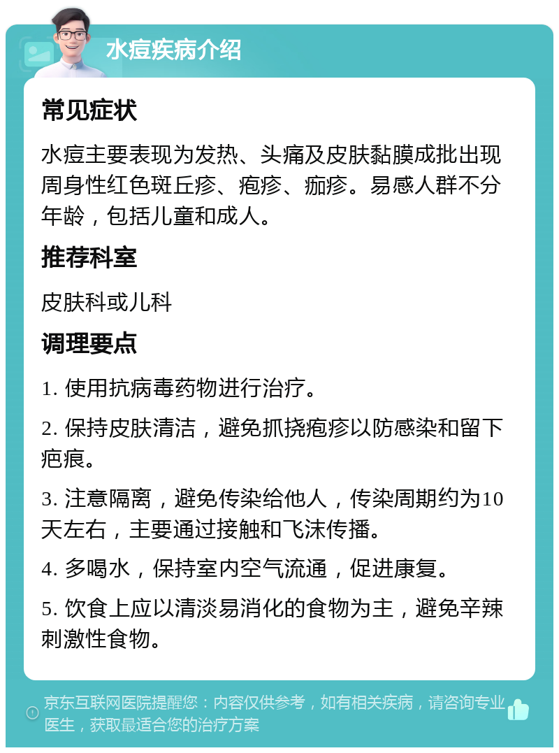 水痘疾病介绍 常见症状 水痘主要表现为发热、头痛及皮肤黏膜成批出现周身性红色斑丘疹、疱疹、痂疹。易感人群不分年龄，包括儿童和成人。 推荐科室 皮肤科或儿科 调理要点 1. 使用抗病毒药物进行治疗。 2. 保持皮肤清洁，避免抓挠疱疹以防感染和留下疤痕。 3. 注意隔离，避免传染给他人，传染周期约为10天左右，主要通过接触和飞沫传播。 4. 多喝水，保持室内空气流通，促进康复。 5. 饮食上应以清淡易消化的食物为主，避免辛辣刺激性食物。