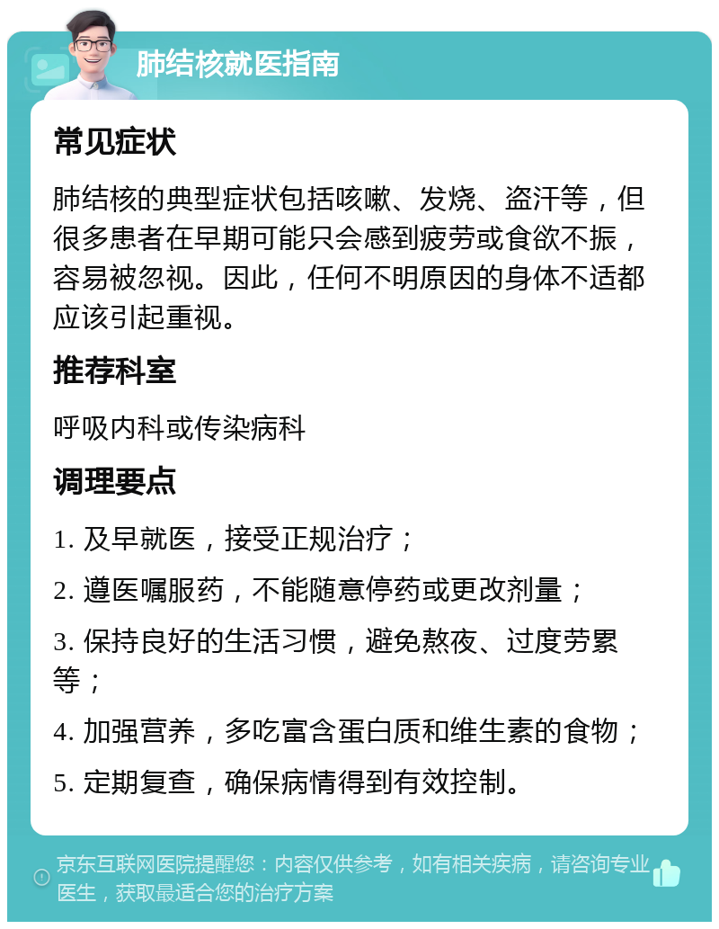 肺结核就医指南 常见症状 肺结核的典型症状包括咳嗽、发烧、盗汗等，但很多患者在早期可能只会感到疲劳或食欲不振，容易被忽视。因此，任何不明原因的身体不适都应该引起重视。 推荐科室 呼吸内科或传染病科 调理要点 1. 及早就医，接受正规治疗； 2. 遵医嘱服药，不能随意停药或更改剂量； 3. 保持良好的生活习惯，避免熬夜、过度劳累等； 4. 加强营养，多吃富含蛋白质和维生素的食物； 5. 定期复查，确保病情得到有效控制。