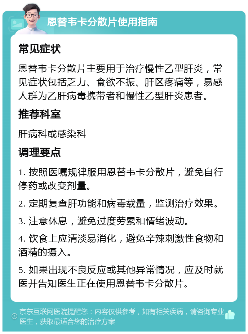 恩替韦卡分散片使用指南 常见症状 恩替韦卡分散片主要用于治疗慢性乙型肝炎，常见症状包括乏力、食欲不振、肝区疼痛等，易感人群为乙肝病毒携带者和慢性乙型肝炎患者。 推荐科室 肝病科或感染科 调理要点 1. 按照医嘱规律服用恩替韦卡分散片，避免自行停药或改变剂量。 2. 定期复查肝功能和病毒载量，监测治疗效果。 3. 注意休息，避免过度劳累和情绪波动。 4. 饮食上应清淡易消化，避免辛辣刺激性食物和酒精的摄入。 5. 如果出现不良反应或其他异常情况，应及时就医并告知医生正在使用恩替韦卡分散片。