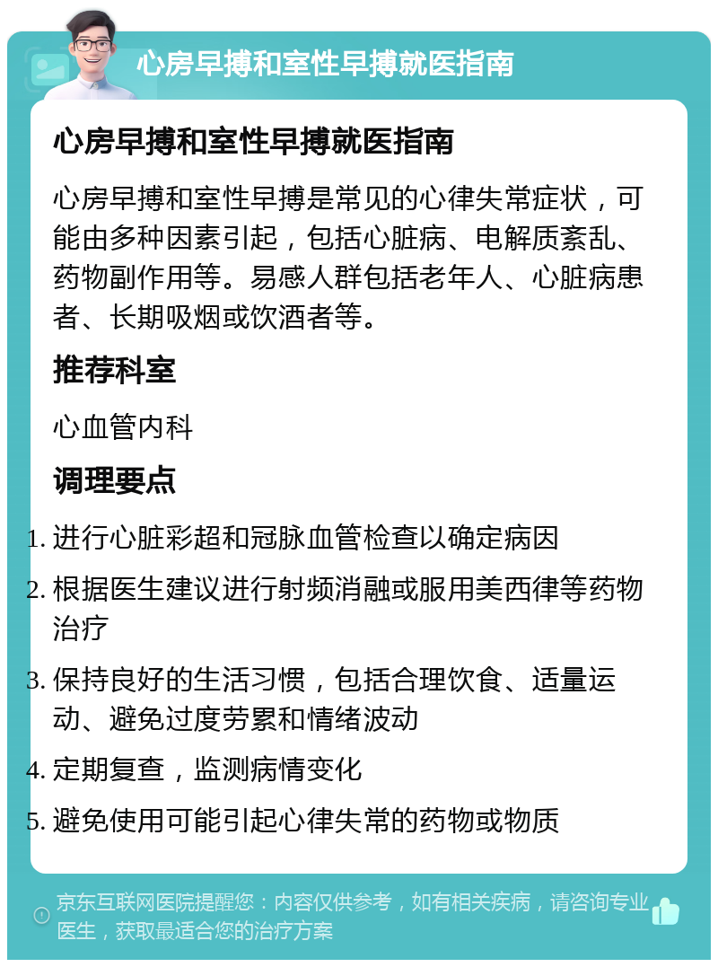 心房早搏和室性早搏就医指南 心房早搏和室性早搏就医指南 心房早搏和室性早搏是常见的心律失常症状，可能由多种因素引起，包括心脏病、电解质紊乱、药物副作用等。易感人群包括老年人、心脏病患者、长期吸烟或饮酒者等。 推荐科室 心血管内科 调理要点 进行心脏彩超和冠脉血管检查以确定病因 根据医生建议进行射频消融或服用美西律等药物治疗 保持良好的生活习惯，包括合理饮食、适量运动、避免过度劳累和情绪波动 定期复查，监测病情变化 避免使用可能引起心律失常的药物或物质