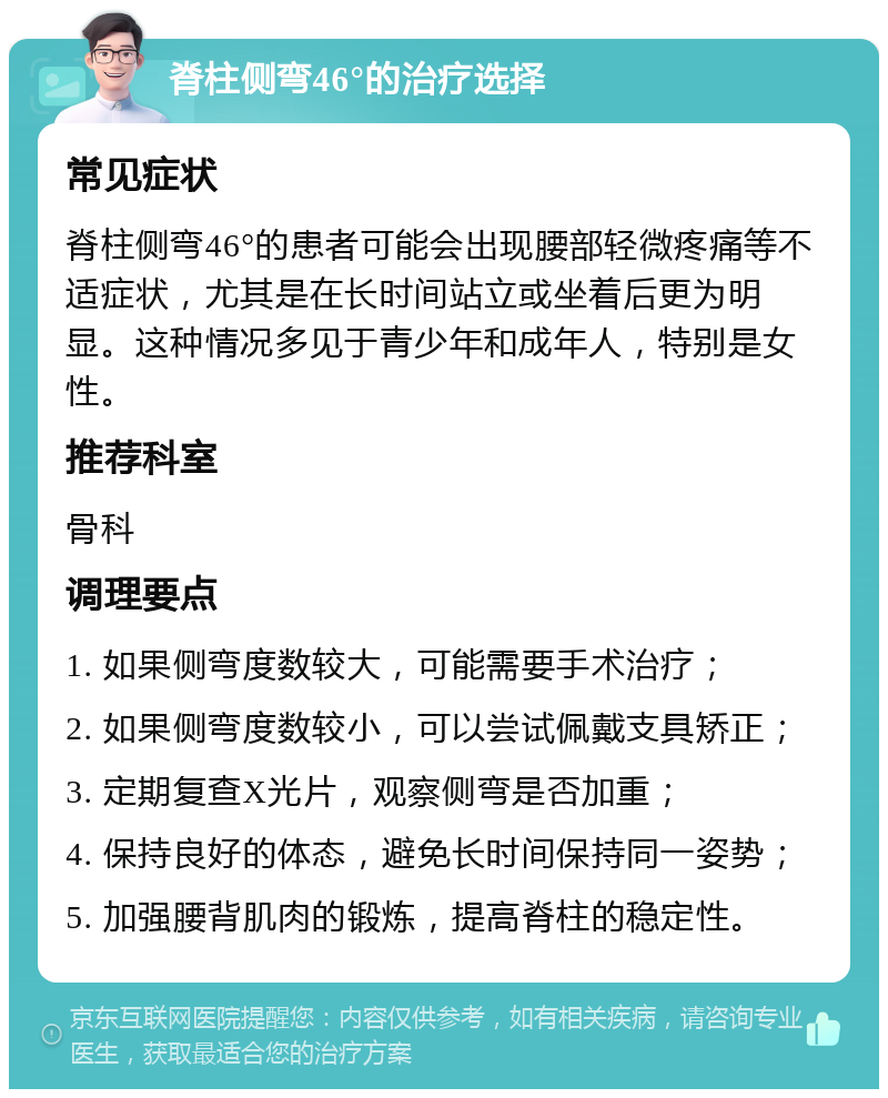 脊柱侧弯46°的治疗选择 常见症状 脊柱侧弯46°的患者可能会出现腰部轻微疼痛等不适症状，尤其是在长时间站立或坐着后更为明显。这种情况多见于青少年和成年人，特别是女性。 推荐科室 骨科 调理要点 1. 如果侧弯度数较大，可能需要手术治疗； 2. 如果侧弯度数较小，可以尝试佩戴支具矫正； 3. 定期复查X光片，观察侧弯是否加重； 4. 保持良好的体态，避免长时间保持同一姿势； 5. 加强腰背肌肉的锻炼，提高脊柱的稳定性。