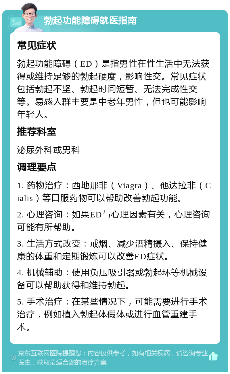 勃起功能障碍就医指南 常见症状 勃起功能障碍（ED）是指男性在性生活中无法获得或维持足够的勃起硬度，影响性交。常见症状包括勃起不坚、勃起时间短暂、无法完成性交等。易感人群主要是中老年男性，但也可能影响年轻人。 推荐科室 泌尿外科或男科 调理要点 1. 药物治疗：西地那非（Viagra）、他达拉非（Cialis）等口服药物可以帮助改善勃起功能。 2. 心理咨询：如果ED与心理因素有关，心理咨询可能有所帮助。 3. 生活方式改变：戒烟、减少酒精摄入、保持健康的体重和定期锻炼可以改善ED症状。 4. 机械辅助：使用负压吸引器或勃起环等机械设备可以帮助获得和维持勃起。 5. 手术治疗：在某些情况下，可能需要进行手术治疗，例如植入勃起体假体或进行血管重建手术。