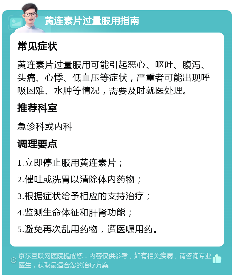 黄连素片过量服用指南 常见症状 黄连素片过量服用可能引起恶心、呕吐、腹泻、头痛、心悸、低血压等症状，严重者可能出现呼吸困难、水肿等情况，需要及时就医处理。 推荐科室 急诊科或内科 调理要点 1.立即停止服用黄连素片； 2.催吐或洗胃以清除体内药物； 3.根据症状给予相应的支持治疗； 4.监测生命体征和肝肾功能； 5.避免再次乱用药物，遵医嘱用药。