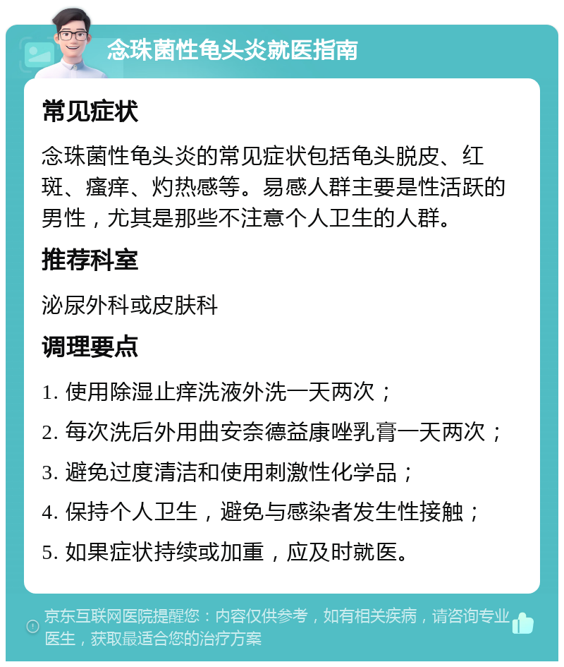 念珠菌性龟头炎就医指南 常见症状 念珠菌性龟头炎的常见症状包括龟头脱皮、红斑、瘙痒、灼热感等。易感人群主要是性活跃的男性，尤其是那些不注意个人卫生的人群。 推荐科室 泌尿外科或皮肤科 调理要点 1. 使用除湿止痒洗液外洗一天两次； 2. 每次洗后外用曲安奈德益康唑乳膏一天两次； 3. 避免过度清洁和使用刺激性化学品； 4. 保持个人卫生，避免与感染者发生性接触； 5. 如果症状持续或加重，应及时就医。