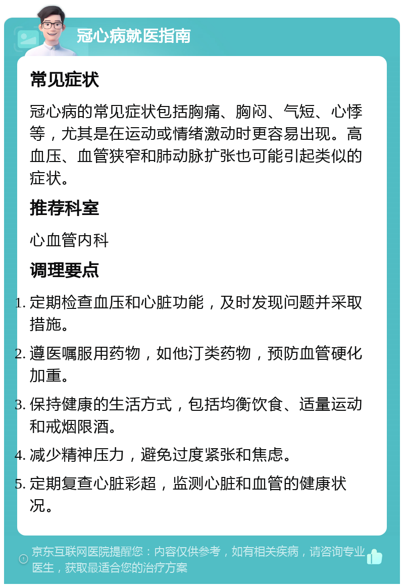 冠心病就医指南 常见症状 冠心病的常见症状包括胸痛、胸闷、气短、心悸等，尤其是在运动或情绪激动时更容易出现。高血压、血管狭窄和肺动脉扩张也可能引起类似的症状。 推荐科室 心血管内科 调理要点 定期检查血压和心脏功能，及时发现问题并采取措施。 遵医嘱服用药物，如他汀类药物，预防血管硬化加重。 保持健康的生活方式，包括均衡饮食、适量运动和戒烟限酒。 减少精神压力，避免过度紧张和焦虑。 定期复查心脏彩超，监测心脏和血管的健康状况。