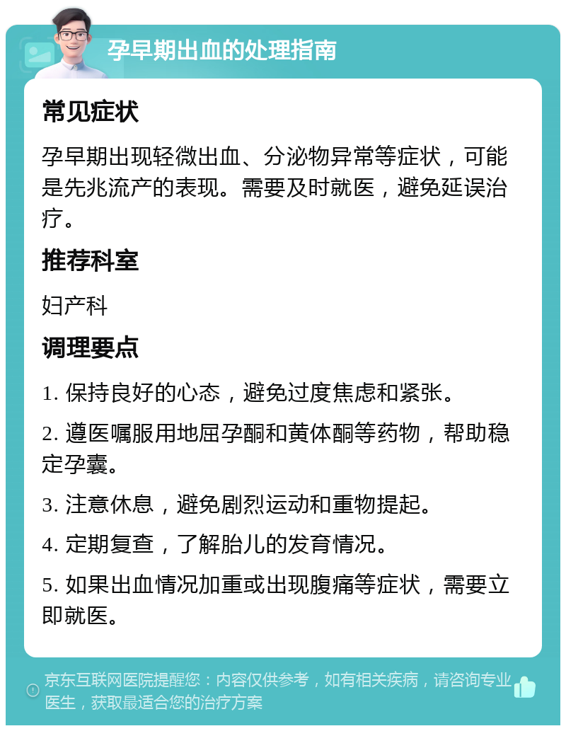 孕早期出血的处理指南 常见症状 孕早期出现轻微出血、分泌物异常等症状，可能是先兆流产的表现。需要及时就医，避免延误治疗。 推荐科室 妇产科 调理要点 1. 保持良好的心态，避免过度焦虑和紧张。 2. 遵医嘱服用地屈孕酮和黄体酮等药物，帮助稳定孕囊。 3. 注意休息，避免剧烈运动和重物提起。 4. 定期复查，了解胎儿的发育情况。 5. 如果出血情况加重或出现腹痛等症状，需要立即就医。