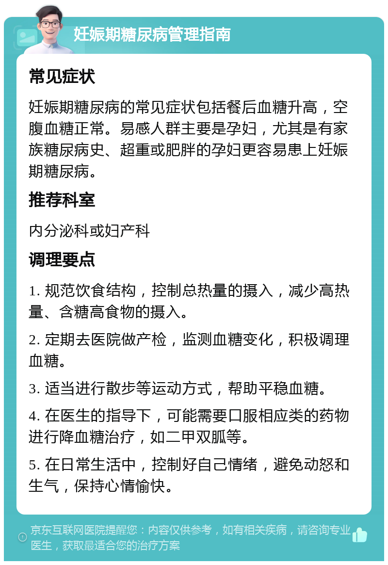 妊娠期糖尿病管理指南 常见症状 妊娠期糖尿病的常见症状包括餐后血糖升高，空腹血糖正常。易感人群主要是孕妇，尤其是有家族糖尿病史、超重或肥胖的孕妇更容易患上妊娠期糖尿病。 推荐科室 内分泌科或妇产科 调理要点 1. 规范饮食结构，控制总热量的摄入，减少高热量、含糖高食物的摄入。 2. 定期去医院做产检，监测血糖变化，积极调理血糖。 3. 适当进行散步等运动方式，帮助平稳血糖。 4. 在医生的指导下，可能需要口服相应类的药物进行降血糖治疗，如二甲双胍等。 5. 在日常生活中，控制好自己情绪，避免动怒和生气，保持心情愉快。