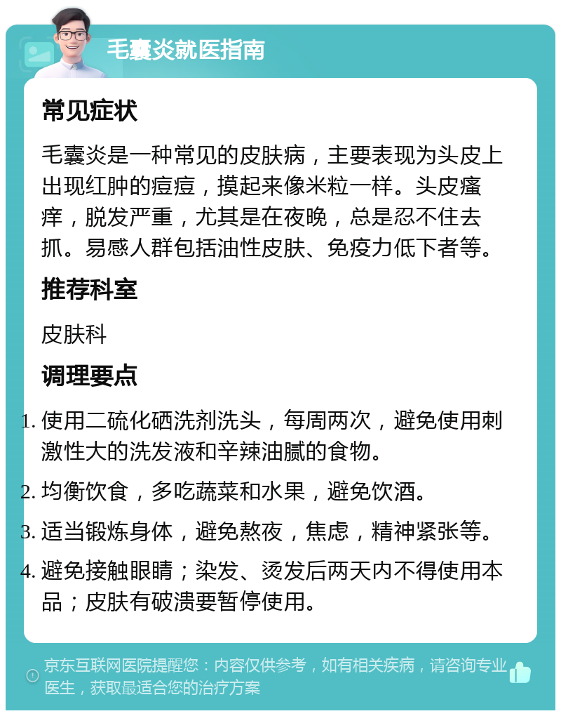 毛囊炎就医指南 常见症状 毛囊炎是一种常见的皮肤病，主要表现为头皮上出现红肿的痘痘，摸起来像米粒一样。头皮瘙痒，脱发严重，尤其是在夜晚，总是忍不住去抓。易感人群包括油性皮肤、免疫力低下者等。 推荐科室 皮肤科 调理要点 使用二硫化硒洗剂洗头，每周两次，避免使用刺激性大的洗发液和辛辣油腻的食物。 均衡饮食，多吃蔬菜和水果，避免饮酒。 适当锻炼身体，避免熬夜，焦虑，精神紧张等。 避免接触眼睛；染发、烫发后两天内不得使用本品；皮肤有破溃要暂停使用。