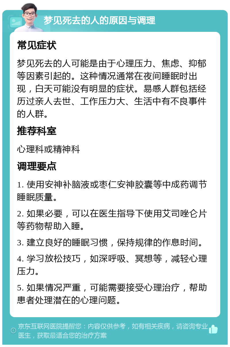 梦见死去的人的原因与调理 常见症状 梦见死去的人可能是由于心理压力、焦虑、抑郁等因素引起的。这种情况通常在夜间睡眠时出现，白天可能没有明显的症状。易感人群包括经历过亲人去世、工作压力大、生活中有不良事件的人群。 推荐科室 心理科或精神科 调理要点 1. 使用安神补脑液或枣仁安神胶囊等中成药调节睡眠质量。 2. 如果必要，可以在医生指导下使用艾司唑仑片等药物帮助入睡。 3. 建立良好的睡眠习惯，保持规律的作息时间。 4. 学习放松技巧，如深呼吸、冥想等，减轻心理压力。 5. 如果情况严重，可能需要接受心理治疗，帮助患者处理潜在的心理问题。