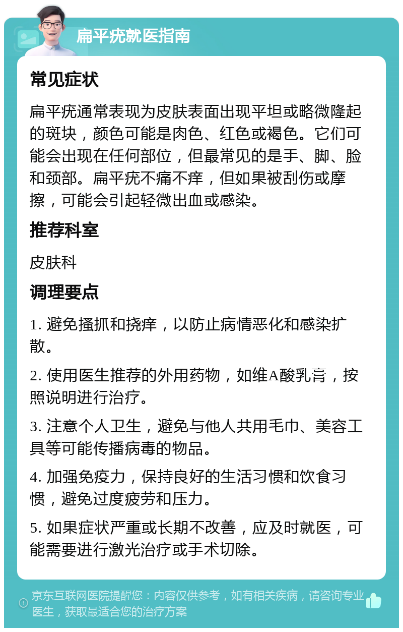 扁平疣就医指南 常见症状 扁平疣通常表现为皮肤表面出现平坦或略微隆起的斑块，颜色可能是肉色、红色或褐色。它们可能会出现在任何部位，但最常见的是手、脚、脸和颈部。扁平疣不痛不痒，但如果被刮伤或摩擦，可能会引起轻微出血或感染。 推荐科室 皮肤科 调理要点 1. 避免搔抓和挠痒，以防止病情恶化和感染扩散。 2. 使用医生推荐的外用药物，如维A酸乳膏，按照说明进行治疗。 3. 注意个人卫生，避免与他人共用毛巾、美容工具等可能传播病毒的物品。 4. 加强免疫力，保持良好的生活习惯和饮食习惯，避免过度疲劳和压力。 5. 如果症状严重或长期不改善，应及时就医，可能需要进行激光治疗或手术切除。