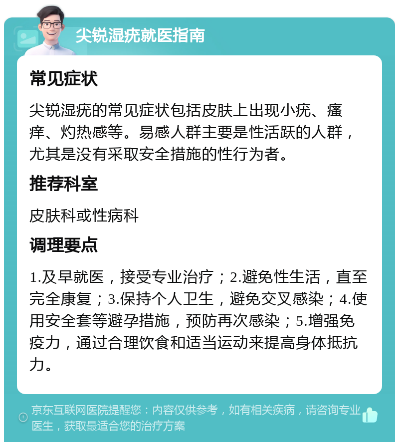 尖锐湿疣就医指南 常见症状 尖锐湿疣的常见症状包括皮肤上出现小疣、瘙痒、灼热感等。易感人群主要是性活跃的人群，尤其是没有采取安全措施的性行为者。 推荐科室 皮肤科或性病科 调理要点 1.及早就医，接受专业治疗；2.避免性生活，直至完全康复；3.保持个人卫生，避免交叉感染；4.使用安全套等避孕措施，预防再次感染；5.增强免疫力，通过合理饮食和适当运动来提高身体抵抗力。