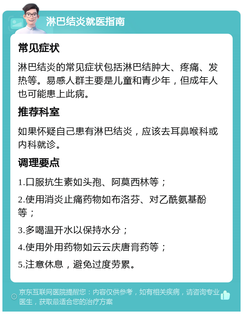 淋巴结炎就医指南 常见症状 淋巴结炎的常见症状包括淋巴结肿大、疼痛、发热等。易感人群主要是儿童和青少年，但成年人也可能患上此病。 推荐科室 如果怀疑自己患有淋巴结炎，应该去耳鼻喉科或内科就诊。 调理要点 1.口服抗生素如头孢、阿莫西林等； 2.使用消炎止痛药物如布洛芬、对乙酰氨基酚等； 3.多喝温开水以保持水分； 4.使用外用药物如云云庆唐膏药等； 5.注意休息，避免过度劳累。