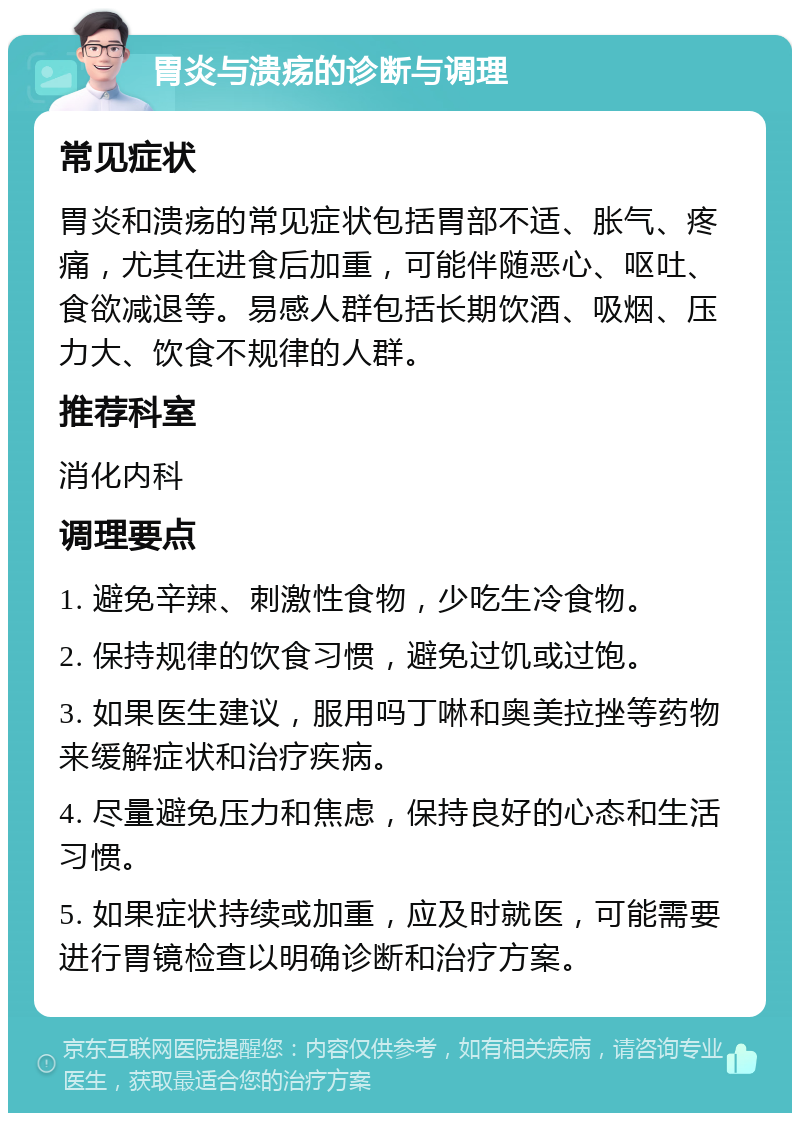 胃炎与溃疡的诊断与调理 常见症状 胃炎和溃疡的常见症状包括胃部不适、胀气、疼痛，尤其在进食后加重，可能伴随恶心、呕吐、食欲减退等。易感人群包括长期饮酒、吸烟、压力大、饮食不规律的人群。 推荐科室 消化内科 调理要点 1. 避免辛辣、刺激性食物，少吃生冷食物。 2. 保持规律的饮食习惯，避免过饥或过饱。 3. 如果医生建议，服用吗丁啉和奥美拉挫等药物来缓解症状和治疗疾病。 4. 尽量避免压力和焦虑，保持良好的心态和生活习惯。 5. 如果症状持续或加重，应及时就医，可能需要进行胃镜检查以明确诊断和治疗方案。