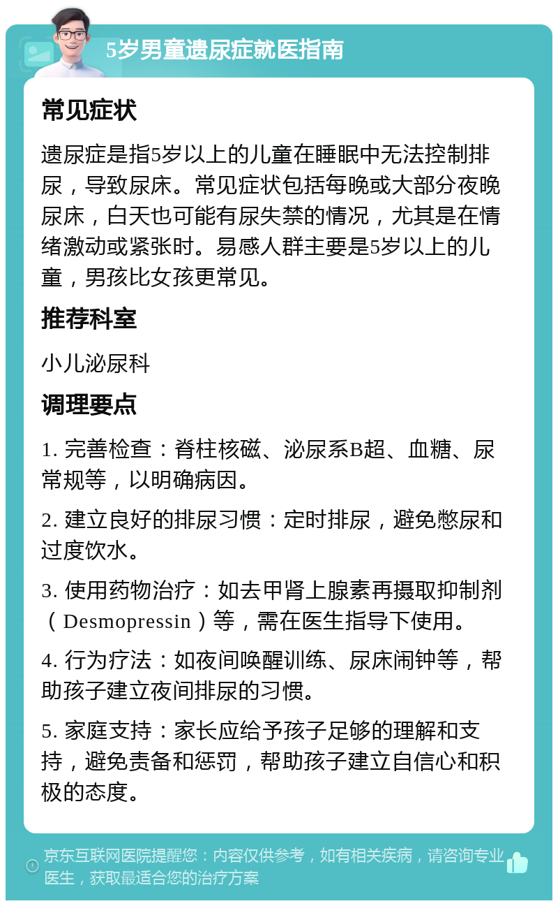 5岁男童遗尿症就医指南 常见症状 遗尿症是指5岁以上的儿童在睡眠中无法控制排尿，导致尿床。常见症状包括每晚或大部分夜晚尿床，白天也可能有尿失禁的情况，尤其是在情绪激动或紧张时。易感人群主要是5岁以上的儿童，男孩比女孩更常见。 推荐科室 小儿泌尿科 调理要点 1. 完善检查：脊柱核磁、泌尿系B超、血糖、尿常规等，以明确病因。 2. 建立良好的排尿习惯：定时排尿，避免憋尿和过度饮水。 3. 使用药物治疗：如去甲肾上腺素再摄取抑制剂（Desmopressin）等，需在医生指导下使用。 4. 行为疗法：如夜间唤醒训练、尿床闹钟等，帮助孩子建立夜间排尿的习惯。 5. 家庭支持：家长应给予孩子足够的理解和支持，避免责备和惩罚，帮助孩子建立自信心和积极的态度。