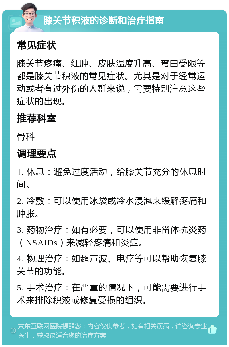 膝关节积液的诊断和治疗指南 常见症状 膝关节疼痛、红肿、皮肤温度升高、弯曲受限等都是膝关节积液的常见症状。尤其是对于经常运动或者有过外伤的人群来说，需要特别注意这些症状的出现。 推荐科室 骨科 调理要点 1. 休息：避免过度活动，给膝关节充分的休息时间。 2. 冷敷：可以使用冰袋或冷水浸泡来缓解疼痛和肿胀。 3. 药物治疗：如有必要，可以使用非甾体抗炎药（NSAIDs）来减轻疼痛和炎症。 4. 物理治疗：如超声波、电疗等可以帮助恢复膝关节的功能。 5. 手术治疗：在严重的情况下，可能需要进行手术来排除积液或修复受损的组织。