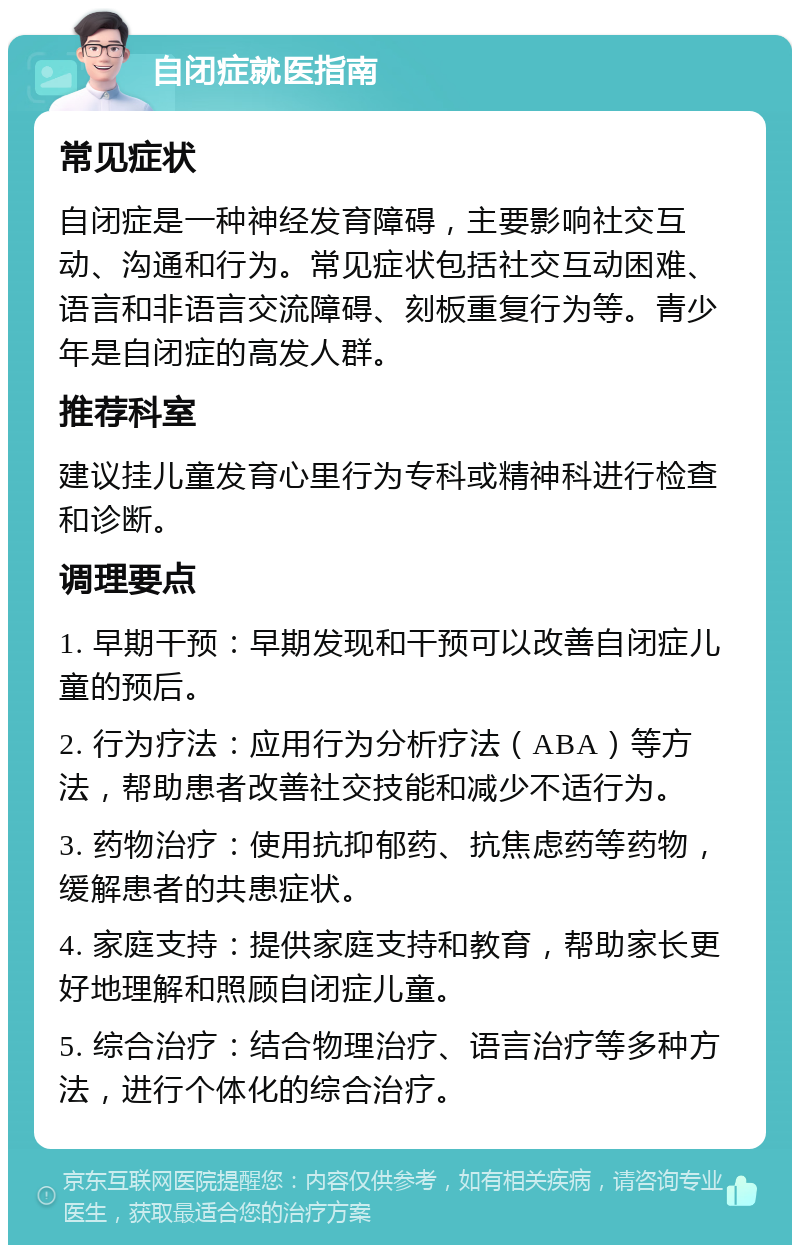 自闭症就医指南 常见症状 自闭症是一种神经发育障碍，主要影响社交互动、沟通和行为。常见症状包括社交互动困难、语言和非语言交流障碍、刻板重复行为等。青少年是自闭症的高发人群。 推荐科室 建议挂儿童发育心里行为专科或精神科进行检查和诊断。 调理要点 1. 早期干预：早期发现和干预可以改善自闭症儿童的预后。 2. 行为疗法：应用行为分析疗法（ABA）等方法，帮助患者改善社交技能和减少不适行为。 3. 药物治疗：使用抗抑郁药、抗焦虑药等药物，缓解患者的共患症状。 4. 家庭支持：提供家庭支持和教育，帮助家长更好地理解和照顾自闭症儿童。 5. 综合治疗：结合物理治疗、语言治疗等多种方法，进行个体化的综合治疗。