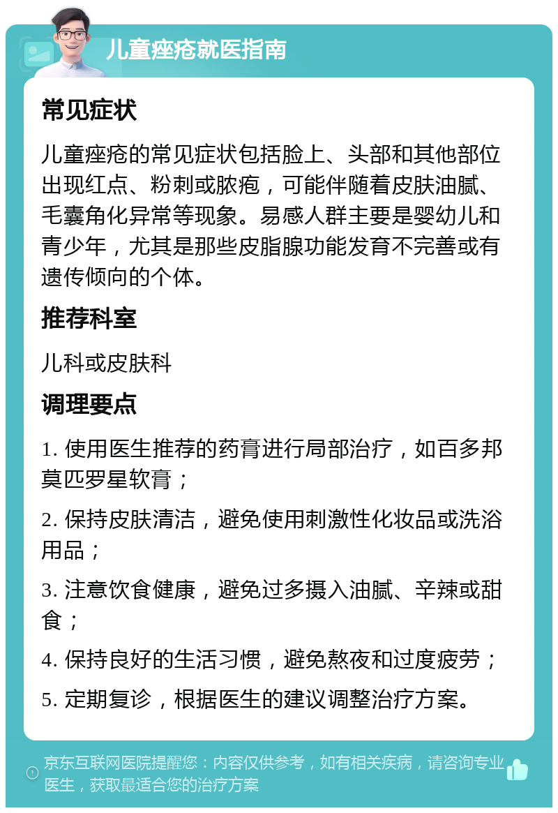 儿童痤疮就医指南 常见症状 儿童痤疮的常见症状包括脸上、头部和其他部位出现红点、粉刺或脓疱，可能伴随着皮肤油腻、毛囊角化异常等现象。易感人群主要是婴幼儿和青少年，尤其是那些皮脂腺功能发育不完善或有遗传倾向的个体。 推荐科室 儿科或皮肤科 调理要点 1. 使用医生推荐的药膏进行局部治疗，如百多邦莫匹罗星软膏； 2. 保持皮肤清洁，避免使用刺激性化妆品或洗浴用品； 3. 注意饮食健康，避免过多摄入油腻、辛辣或甜食； 4. 保持良好的生活习惯，避免熬夜和过度疲劳； 5. 定期复诊，根据医生的建议调整治疗方案。