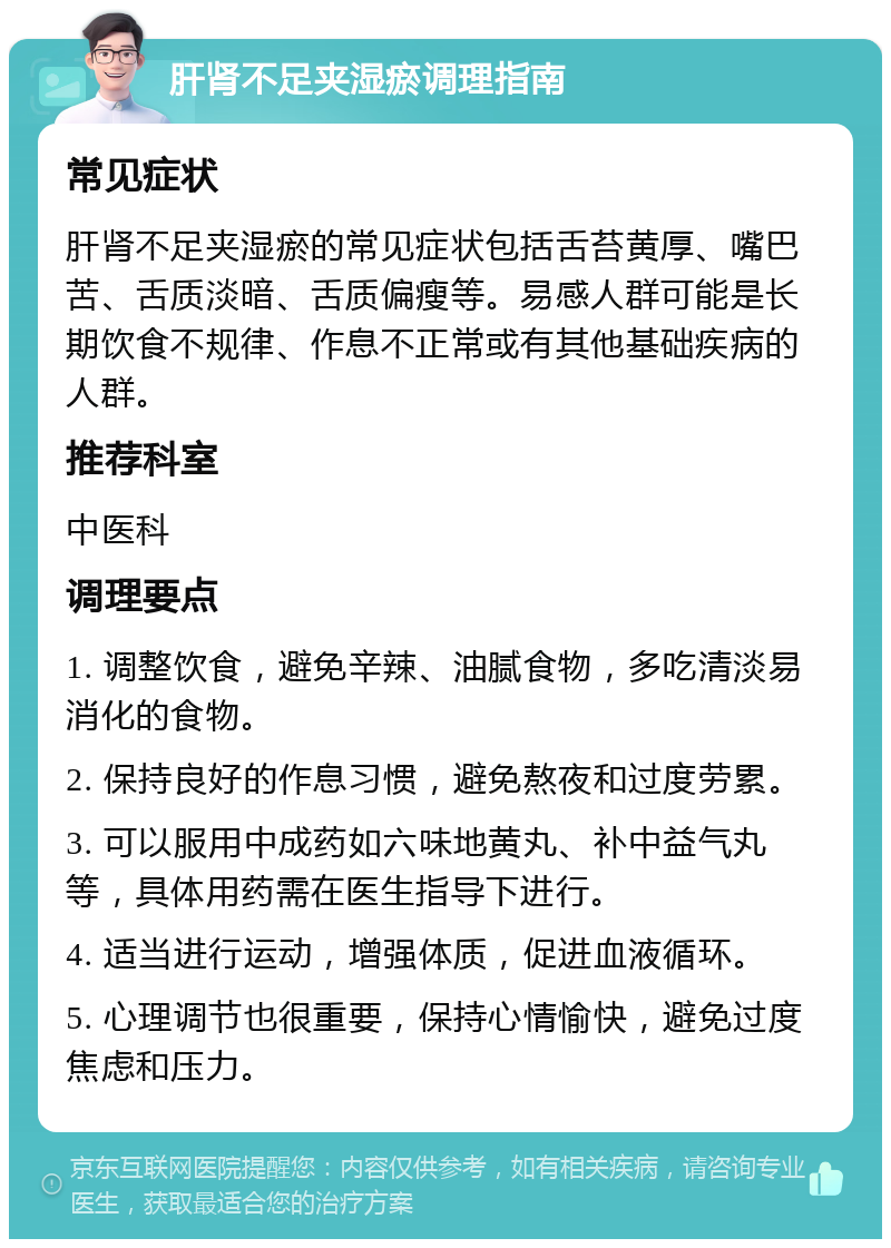 肝肾不足夹湿瘀调理指南 常见症状 肝肾不足夹湿瘀的常见症状包括舌苔黄厚、嘴巴苦、舌质淡暗、舌质偏瘦等。易感人群可能是长期饮食不规律、作息不正常或有其他基础疾病的人群。 推荐科室 中医科 调理要点 1. 调整饮食，避免辛辣、油腻食物，多吃清淡易消化的食物。 2. 保持良好的作息习惯，避免熬夜和过度劳累。 3. 可以服用中成药如六味地黄丸、补中益气丸等，具体用药需在医生指导下进行。 4. 适当进行运动，增强体质，促进血液循环。 5. 心理调节也很重要，保持心情愉快，避免过度焦虑和压力。